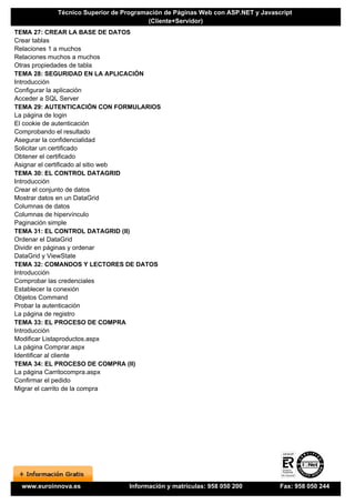 Técnico Superior de Programación de Páginas Web con ASP.NET y Javascript
                                       (Cliente+Servidor)
TEMA 27: CREAR LA BASE DE DATOS
Crear tablas
Relaciones 1 a muchos
Relaciones muchos a muchos
Otras propiedades de tabla
TEMA 28: SEGURIDAD EN LA APLICACIÓN
Introducción
Configurar la aplicación
Acceder a SQL Server
TEMA 29: AUTENTICACIÓN CON FORMULARIOS
La página de login
El cookie de autenticación
Comprobando el resultado
Asegurar la confidencialidad
Solicitar un certificado
Obtener el certificado
Asignar el certificado al sitio web
TEMA 30: EL CONTROL DATAGRID
Introducción
Crear el conjunto de datos
Mostrar datos en un DataGrid
Columnas de datos
Columnas de hipervínculo
Paginación simple
TEMA 31: EL CONTROL DATAGRID (II)
Ordenar el DataGrid
Dividir en páginas y ordenar
DataGrid y ViewState
TEMA 32: COMANDOS Y LECTORES DE DATOS
Introducción
Comprobar las credenciales
Establecer la conexión
Objetos Command
Probar la autenticación
La página de registro
TEMA 33: EL PROCESO DE COMPRA
Introducción
Modificar Listaproductos.aspx
La página Comprar.aspx
Identificar al cliente
TEMA 34: EL PROCESO DE COMPRA (II)
La página Carritocompra.aspx
Confirmar el pedido
Migrar el carrito de la compra




 www.euroinnova.es              Información y matrículas: 958 050 200          Fax: 958 050 244
 
