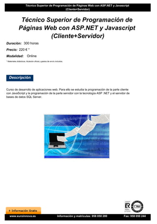 Técnico Superior de Programación de Páginas Web con ASP.NET y Javascript
                                                    (Cliente+Servidor)



                Técnico Superior de Programación de
               Páginas Web con ASP.NET y Javascript
                         (Cliente+Servidor)
Duración: 300 horas
Precio: 220 € *
Modalidad:                Online
* Materiales didácticos, titulación oficial y gastos de envío incluidos.




   Descripción


Curso de desarrollo de aplicaciones web. Para ello se estudia la programación de la parte cliente
con JavaScript y la programación de la parte servidor con la tecnología ASP .NET y el servidor de
bases de datos SQL Server.




    www.euroinnova.es                                           Información y matrículas: 958 050 200   Fax: 958 050 244
 