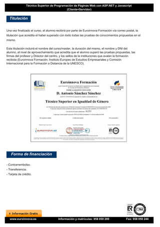 Técnico Superior de Programación de Páginas Web con ASP.NET y Javascript
                                            (Cliente+Servidor)


  Titulación


Una vez finalizado el curso, el alumno recibirá por parte de Euroinnova Formación vía correo postal, la
titulación que acredita el haber superado con éxito todas las pruebas de conocimientos propuestas en el
mismo.

Esta titulación incluirá el nombre del curso/master, la duración del mismo, el nombre y DNI del
alumno, el nivel de aprovechamiento que acredita que el alumno superó las pruebas propuestas, las
firmas del profesor y Director del centro, y los sellos de la instituciones que avalan la formación
recibida (Euroinnova Formación, Instituto Europeo de Estudios Empresariales y Comisión
Internacional para la Formación a Distancia de la UNESCO).




   Forma de financiación

- Contrarrembolso.
- Transferencia.
- Tarjeta de crédito.




  www.euroinnova.es                     Información y matrículas: 958 050 200                Fax: 958 050 244
 