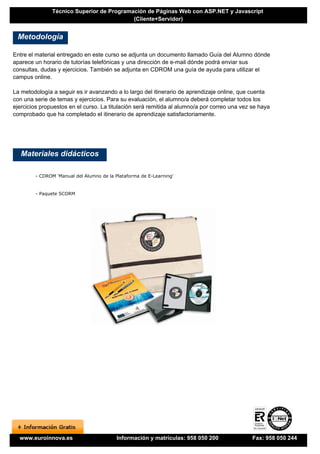 Técnico Superior de Programación de Páginas Web con ASP.NET y Javascript
                                           (Cliente+Servidor)


 Metodología

Entre el material entregado en este curso se adjunta un documento llamado Guía del Alumno dónde
aparece un horario de tutorías telefónicas y una dirección de e-mail dónde podrá enviar sus
consultas, dudas y ejercicios. También se adjunta en CDROM una guía de ayuda para utilizar el
campus online.

La metodología a seguir es ir avanzando a lo largo del itinerario de aprendizaje online, que cuenta
con una serie de temas y ejercicios. Para su evaluación, el alumno/a deberá completar todos los
ejercicios propuestos en el curso. La titulación será remitida al alumno/a por correo una vez se haya
comprobado que ha completado el itinerario de aprendizaje satisfactoriamente.




   Materiales didácticos

        - CDROM 'Manual del Alumno de la Plataforma de E-Learning'


        - Paquete SCORM




  www.euroinnova.es                       Información y matrículas: 958 050 200               Fax: 958 050 244
 
