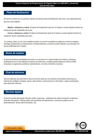 Técnico Superior de Programación de Páginas Web con ASP.NET y Javascript
                                           (Cliente+Servidor)



   Plazo de finalización

El alumno cuenta con un período máximo de tiempo para la finalización del curso, que dependerá del
tipo de curso elegido:


   - Master a distancia y online: El plazo de finalización será de 12 meses a contar desde la fecha de
recepción de las materiales del curso.
   - Curso a distancia y online: El plazo de finalización será de 6 meses a contar desde la fecha de
recepción de los materiales del curso.


 En ambos casos, si una vez cumplido el plazo no se han cumplido los objetivos mínimos exigidos
(entrega de ejercicios y evaluaciones correspondientes), el alumno podrá solicitar una prórroga con
causa justificada de 3 meses.



  Bolsa de empleo

El alumno tendrá la posibilidad de incluir su currículum en nuestra bolsa de empleo y prácticas,
participando así en los distintos procesos de selección y empleo gestionados por más de 2000
empresas y organismos públicos colaboradores, en todo el territorio nacional.




  Club de alumnos

Servicio gratuito que permitirá al alumno formar parte de una extensa comunidad virtual que ya
disfruta de múltiples ventajas: becas, descuentos y promociones en formación, viajes al extranjero
para aprender idiomas...




  Revista digital

El alumno podrá descargar artículos sobre e-learning, publicaciones sobre formación a distancia,
artículos de opinión, noticias sobre convocatorias de oposiciones, concursos públicos de la
administración, ferias sobre formación, etc.




  www.euroinnova.es                      Información y matrículas: 958 050 200                Fax: 958 050 244
 