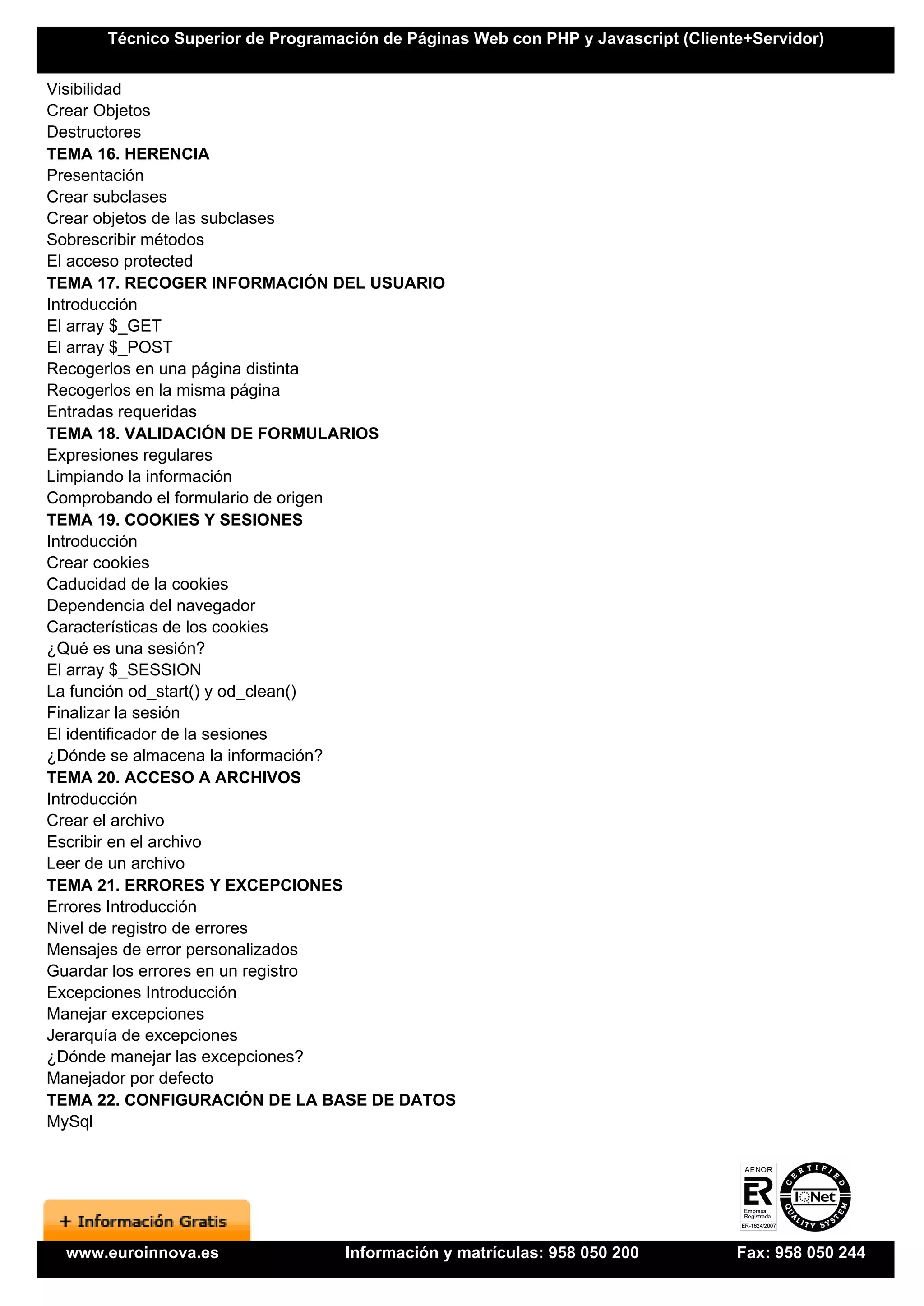 Técnico Superior de Programación de Páginas Web con PHP y Javascript (Cliente+Servidor)


Visibilidad
Crear Objetos
Destructores
TEMA 16. HERENCIA
Presentación
Crear subclases
Crear objetos de las subclases
Sobrescribir métodos
El acceso protected
TEMA 17. RECOGER INFORMACIÓN DEL USUARIO
Introducción
El array $_GET
El array $_POST
Recogerlos en una página distinta
Recogerlos en la misma página
Entradas requeridas
TEMA 18. VALIDACIÓN DE FORMULARIOS
Expresiones regulares
Limpiando la información
Comprobando el formulario de origen
TEMA 19. COOKIES Y SESIONES
Introducción
Crear cookies
Caducidad de la cookies
Dependencia del navegador
Características de los cookies
¿Qué es una sesión?
El array $_SESSION
La función od_start() y od_clean()
Finalizar la sesión
El identificador de la sesiones
¿Dónde se almacena la información?
TEMA 20. ACCESO A ARCHIVOS
Introducción
Crear el archivo
Escribir en el archivo
Leer de un archivo
TEMA 21. ERRORES Y EXCEPCIONES
Errores Introducción
Nivel de registro de errores
Mensajes de error personalizados
Guardar los errores en un registro
Excepciones Introducción
Manejar excepciones
Jerarquía de excepciones
¿Dónde manejar las excepciones?
Manejador por defecto
TEMA 22. CONFIGURACIÓN DE LA BASE DE DATOS
MySql




 www.euroinnova.es                Información y matrículas: 958 050 200           Fax: 958 050 244
 