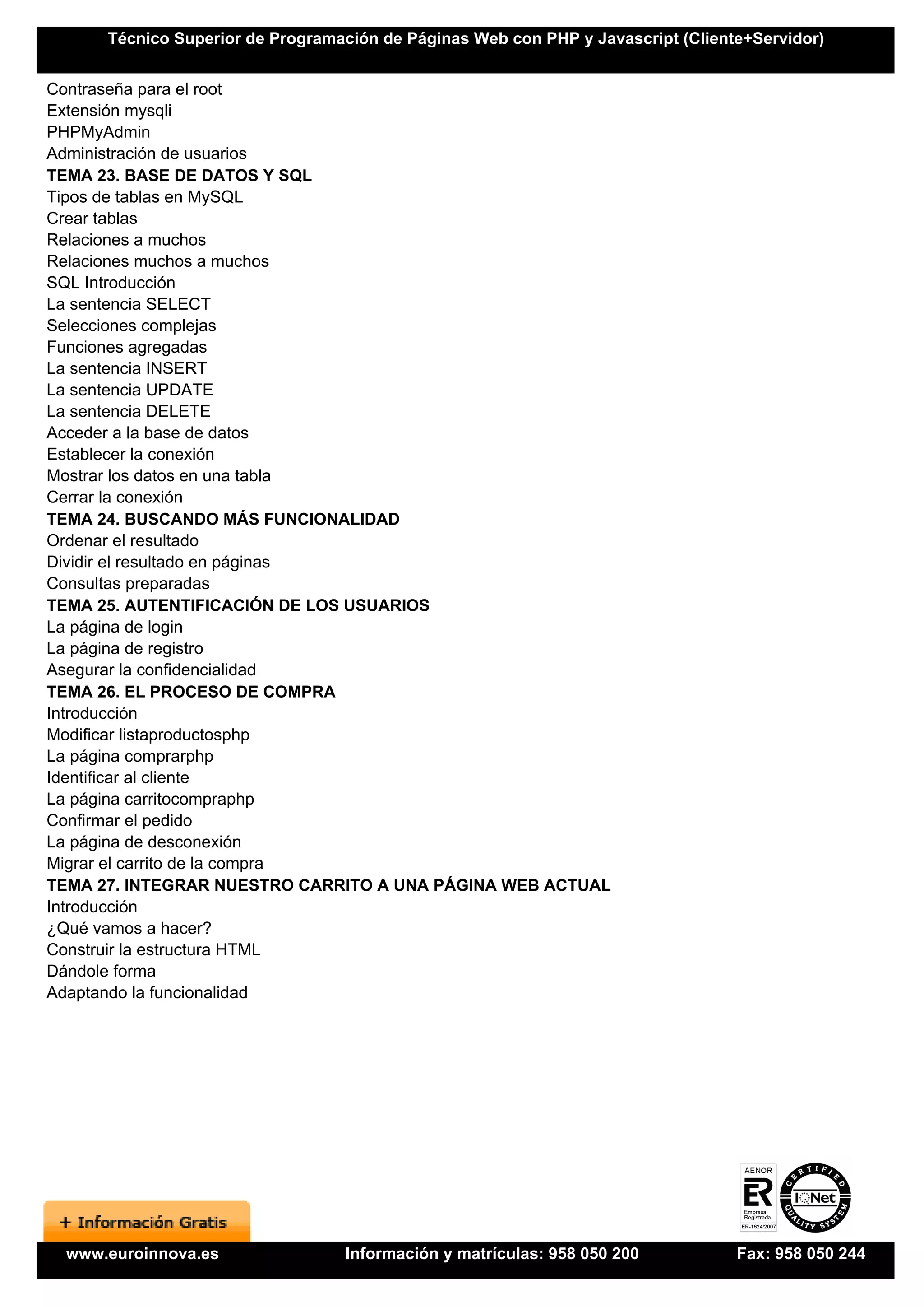Técnico Superior de Programación de Páginas Web con PHP y Javascript (Cliente+Servidor)


Contraseña para el root
Extensión mysqli
PHPMyAdmin
Administración de usuarios
TEMA 23. BASE DE DATOS Y SQL
Tipos de tablas en MySQL
Crear tablas
Relaciones a muchos
Relaciones muchos a muchos
SQL Introducción
La sentencia SELECT
Selecciones complejas
Funciones agregadas
La sentencia INSERT
La sentencia UPDATE
La sentencia DELETE
Acceder a la base de datos
Establecer la conexión
Mostrar los datos en una tabla
Cerrar la conexión
TEMA 24. BUSCANDO MÁS FUNCIONALIDAD
Ordenar el resultado
Dividir el resultado en páginas
Consultas preparadas
TEMA 25. AUTENTIFICACIÓN DE LOS USUARIOS
La página de login
La página de registro
Asegurar la confidencialidad
TEMA 26. EL PROCESO DE COMPRA
Introducción
Modificar listaproductosphp
La página comprarphp
Identificar al cliente
La página carritocompraphp
Confirmar el pedido
La página de desconexión
Migrar el carrito de la compra
TEMA 27. INTEGRAR NUESTRO CARRITO A UNA PÁGINA WEB ACTUAL
Introducción
¿Qué vamos a hacer?
Construir la estructura HTML
Dándole forma
Adaptando la funcionalidad




 www.euroinnova.es                Información y matrículas: 958 050 200           Fax: 958 050 244
 