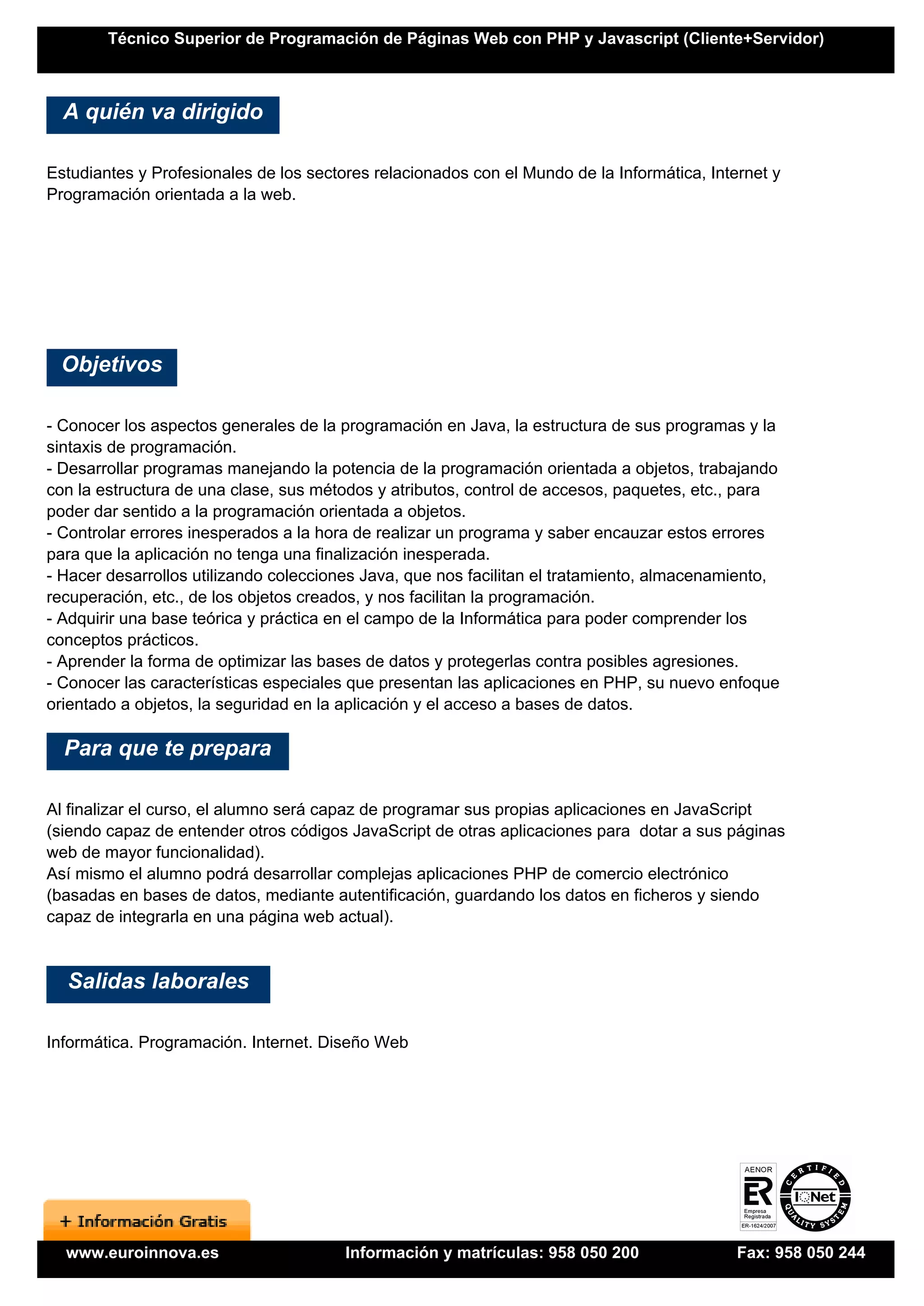 Técnico Superior de Programación de Páginas Web con PHP y Javascript (Cliente+Servidor)



  A quién va dirigido

Estudiantes y Profesionales de los sectores relacionados con el Mundo de la Informática, Internet y
Programación orientada a la web.




 Objetivos

- Conocer los aspectos generales de la programación en Java, la estructura de sus programas y la
sintaxis de programación.
- Desarrollar programas manejando la potencia de la programación orientada a objetos, trabajando
con la estructura de una clase, sus métodos y atributos, control de accesos, paquetes, etc., para
poder dar sentido a la programación orientada a objetos.
- Controlar errores inesperados a la hora de realizar un programa y saber encauzar estos errores
para que la aplicación no tenga una finalización inesperada.
- Hacer desarrollos utilizando colecciones Java, que nos facilitan el tratamiento, almacenamiento,
recuperación, etc., de los objetos creados, y nos facilitan la programación.
- Adquirir una base teórica y práctica en el campo de la Informática para poder comprender los
conceptos prácticos.
- Aprender la forma de optimizar las bases de datos y protegerlas contra posibles agresiones.
- Conocer las características especiales que presentan las aplicaciones en PHP, su nuevo enfoque
orientado a objetos, la seguridad en la aplicación y el acceso a bases de datos.

  Para que te prepara

Al finalizar el curso, el alumno será capaz de programar sus propias aplicaciones en JavaScript
(siendo capaz de entender otros códigos JavaScript de otras aplicaciones para dotar a sus páginas
web de mayor funcionalidad).
Así mismo el alumno podrá desarrollar complejas aplicaciones PHP de comercio electrónico
(basadas en bases de datos, mediante autentificación, guardando los datos en ficheros y siendo
capaz de integrarla en una página web actual).


  Salidas laborales

Informática. Programación. Internet. Diseño Web




  www.euroinnova.es                     Información y matrículas: 958 050 200                Fax: 958 050 244
 