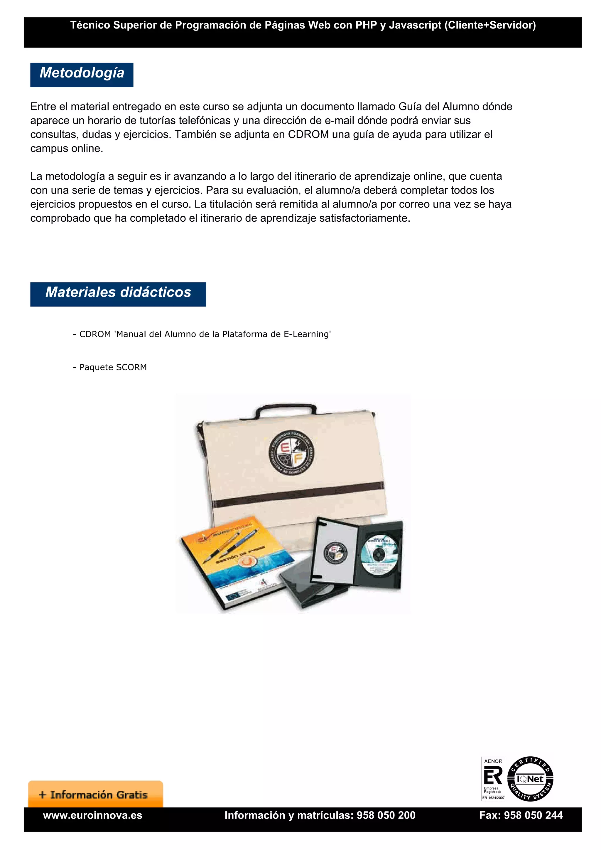 Técnico Superior de Programación de Páginas Web con PHP y Javascript (Cliente+Servidor)



 Metodología

Entre el material entregado en este curso se adjunta un documento llamado Guía del Alumno dónde
aparece un horario de tutorías telefónicas y una dirección de e-mail dónde podrá enviar sus
consultas, dudas y ejercicios. También se adjunta en CDROM una guía de ayuda para utilizar el
campus online.

La metodología a seguir es ir avanzando a lo largo del itinerario de aprendizaje online, que cuenta
con una serie de temas y ejercicios. Para su evaluación, el alumno/a deberá completar todos los
ejercicios propuestos en el curso. La titulación será remitida al alumno/a por correo una vez se haya
comprobado que ha completado el itinerario de aprendizaje satisfactoriamente.




   Materiales didácticos

        - CDROM 'Manual del Alumno de la Plataforma de E-Learning'


        - Paquete SCORM




  www.euroinnova.es                       Información y matrículas: 958 050 200               Fax: 958 050 244
 