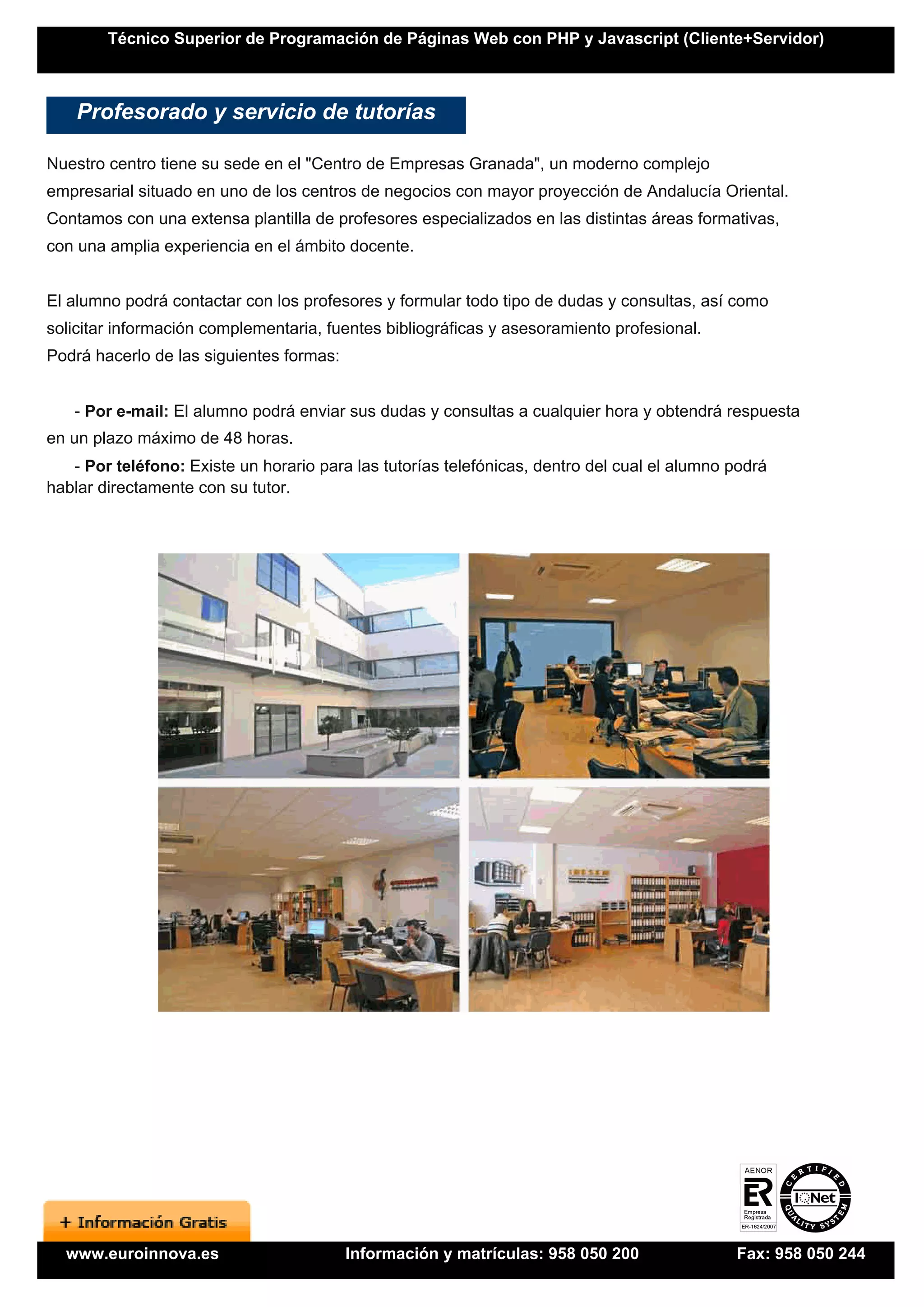 Técnico Superior de Programación de Páginas Web con PHP y Javascript (Cliente+Servidor)



    Profesorado y servicio de tutorías

Nuestro centro tiene su sede en el "Centro de Empresas Granada", un moderno complejo
empresarial situado en uno de los centros de negocios con mayor proyección de Andalucía Oriental.
Contamos con una extensa plantilla de profesores especializados en las distintas áreas formativas,
con una amplia experiencia en el ámbito docente.


El alumno podrá contactar con los profesores y formular todo tipo de dudas y consultas, así como
solicitar información complementaria, fuentes bibliográficas y asesoramiento profesional.
Podrá hacerlo de las siguientes formas:


   - Por e-mail: El alumno podrá enviar sus dudas y consultas a cualquier hora y obtendrá respuesta
en un plazo máximo de 48 horas.
   - Por teléfono: Existe un horario para las tutorías telefónicas, dentro del cual el alumno podrá
hablar directamente con su tutor.




  www.euroinnova.es                       Información y matrículas: 958 050 200               Fax: 958 050 244
 