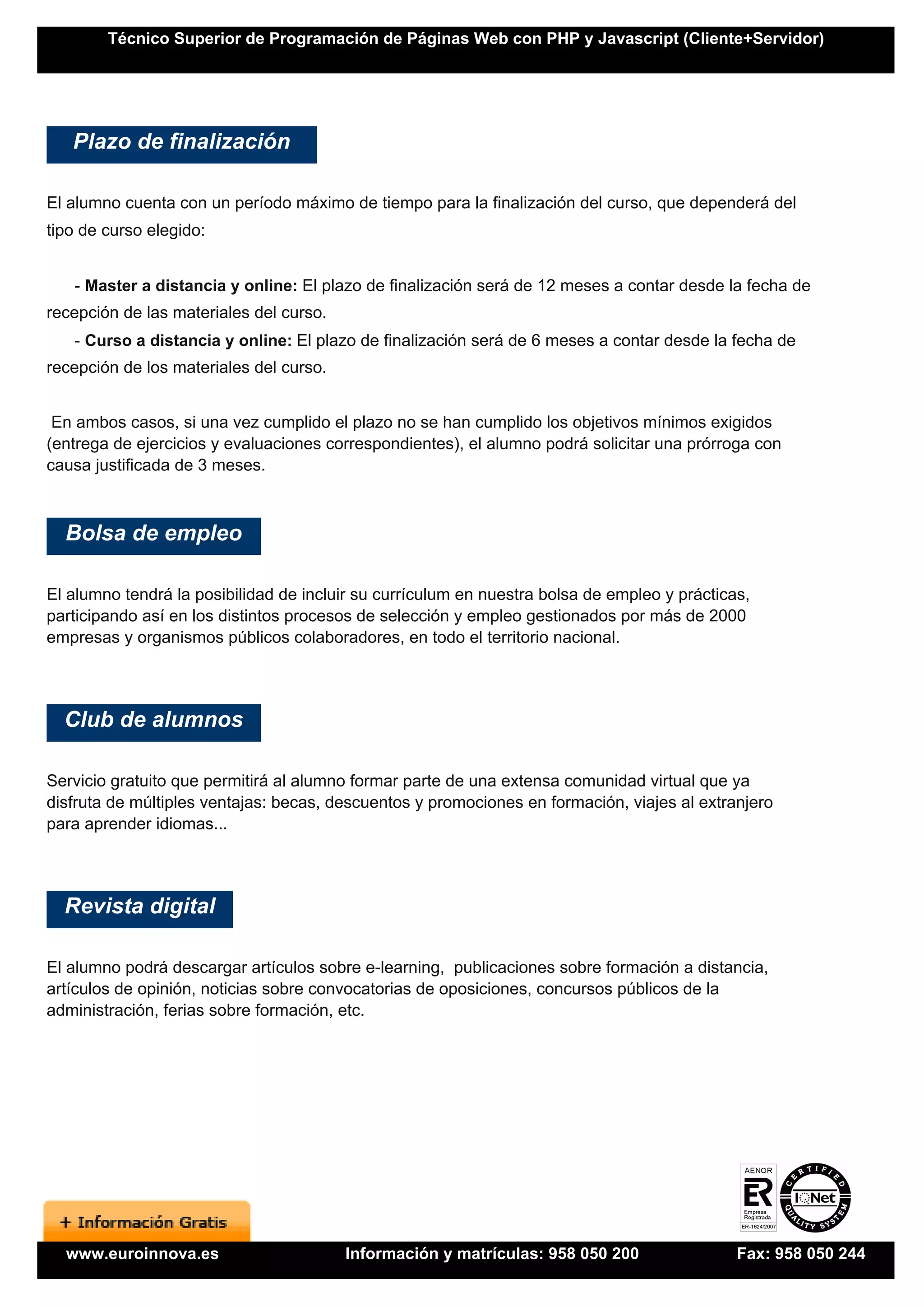 Técnico Superior de Programación de Páginas Web con PHP y Javascript (Cliente+Servidor)




   Plazo de finalización

El alumno cuenta con un período máximo de tiempo para la finalización del curso, que dependerá del
tipo de curso elegido:


   - Master a distancia y online: El plazo de finalización será de 12 meses a contar desde la fecha de
recepción de las materiales del curso.
   - Curso a distancia y online: El plazo de finalización será de 6 meses a contar desde la fecha de
recepción de los materiales del curso.


 En ambos casos, si una vez cumplido el plazo no se han cumplido los objetivos mínimos exigidos
(entrega de ejercicios y evaluaciones correspondientes), el alumno podrá solicitar una prórroga con
causa justificada de 3 meses.



  Bolsa de empleo

El alumno tendrá la posibilidad de incluir su currículum en nuestra bolsa de empleo y prácticas,
participando así en los distintos procesos de selección y empleo gestionados por más de 2000
empresas y organismos públicos colaboradores, en todo el territorio nacional.




  Club de alumnos

Servicio gratuito que permitirá al alumno formar parte de una extensa comunidad virtual que ya
disfruta de múltiples ventajas: becas, descuentos y promociones en formación, viajes al extranjero
para aprender idiomas...




  Revista digital

El alumno podrá descargar artículos sobre e-learning, publicaciones sobre formación a distancia,
artículos de opinión, noticias sobre convocatorias de oposiciones, concursos públicos de la
administración, ferias sobre formación, etc.




  www.euroinnova.es                      Información y matrículas: 958 050 200                Fax: 958 050 244
 