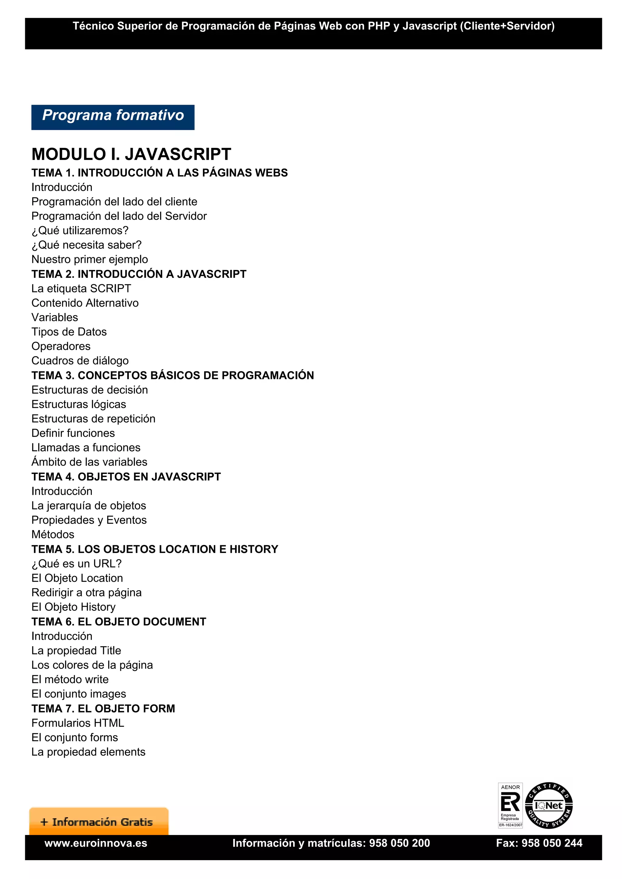 Técnico Superior de Programación de Páginas Web con PHP y Javascript (Cliente+Servidor)




 Programa formativo

MODULO I. JAVASCRIPT
TEMA 1. INTRODUCCIÓN A LAS PÁGINAS WEBS
Introducción
Programación del lado del cliente
Programación del lado del Servidor
¿Qué utilizaremos?
¿Qué necesita saber?
Nuestro primer ejemplo
TEMA 2. INTRODUCCIÓN A JAVASCRIPT
La etiqueta SCRIPT
Contenido Alternativo
Variables
Tipos de Datos
Operadores
Cuadros de diálogo
TEMA 3. CONCEPTOS BÁSICOS DE PROGRAMACIÓN
Estructuras de decisión
Estructuras lógicas
Estructuras de repetición
Definir funciones
Llamadas a funciones
Ámbito de las variables
TEMA 4. OBJETOS EN JAVASCRIPT
Introducción
La jerarquía de objetos
Propiedades y Eventos
Métodos
TEMA 5. LOS OBJETOS LOCATION E HISTORY
¿Qué es un URL?
El Objeto Location
Redirigir a otra página
El Objeto History
TEMA 6. EL OBJETO DOCUMENT
Introducción
La propiedad Title
Los colores de la página
El método write
El conjunto images
TEMA 7. EL OBJETO FORM
Formularios HTML
El conjunto forms
La propiedad elements




 www.euroinnova.es               Información y matrículas: 958 050 200           Fax: 958 050 244
 