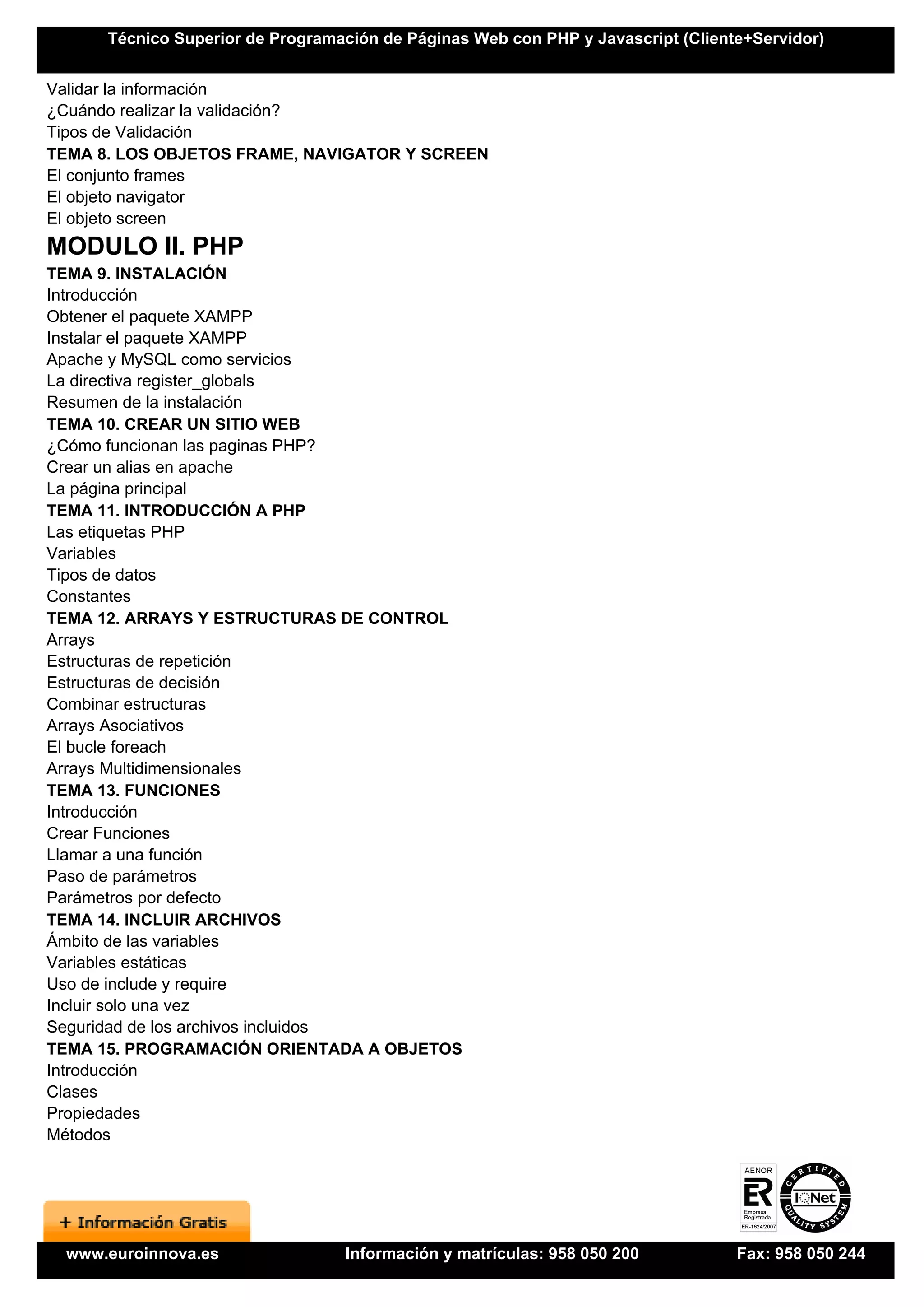 Técnico Superior de Programación de Páginas Web con PHP y Javascript (Cliente+Servidor)


Validar la información
¿Cuándo realizar la validación?
Tipos de Validación
TEMA 8. LOS OBJETOS FRAME, NAVIGATOR Y SCREEN
El conjunto frames
El objeto navigator
El objeto screen
MODULO II. PHP
TEMA 9. INSTALACIÓN
Introducción
Obtener el paquete XAMPP
Instalar el paquete XAMPP
Apache y MySQL como servicios
La directiva register_globals
Resumen de la instalación
TEMA 10. CREAR UN SITIO WEB
¿Cómo funcionan las paginas PHP?
Crear un alias en apache
La página principal
TEMA 11. INTRODUCCIÓN A PHP
Las etiquetas PHP
Variables
Tipos de datos
Constantes
TEMA 12. ARRAYS Y ESTRUCTURAS DE CONTROL
Arrays
Estructuras de repetición
Estructuras de decisión
Combinar estructuras
Arrays Asociativos
El bucle foreach
Arrays Multidimensionales
TEMA 13. FUNCIONES
Introducción
Crear Funciones
Llamar a una función
Paso de parámetros
Parámetros por defecto
TEMA 14. INCLUIR ARCHIVOS
Ámbito de las variables
Variables estáticas
Uso de include y require
Incluir solo una vez
Seguridad de los archivos incluidos
TEMA 15. PROGRAMACIÓN ORIENTADA A OBJETOS
Introducción
Clases
Propiedades
Métodos




 www.euroinnova.es                Información y matrículas: 958 050 200           Fax: 958 050 244
 