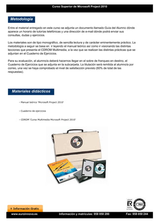 Curso Superior de Microsoft Project 2010



 Metodología

Entre el material entregado en este curso se adjunta un documento llamado Guía del Alumno dónde
aparece un horario de tutorías telefónicas y una dirección de e-mail dónde podrá enviar sus
consultas, dudas y ejercicios.

Los materiales son de tipo monográfico, de sencilla lectura y de carácter eminentemente práctico. La
metodología a seguir se basa en ir leyendo el manual teórico así como ir visionando las distintas
lecciones que presenta el CDROM Multimedia, a la vez que se realizan las distintas prácticas que se
adjuntan en el Cuaderno de Ejercicios.

Para su evaluación, el alumno/a deberá hacernos llegar en el sobre de franqueo en destino, el
Cuaderno de Ejercicios que se adjunta en la subcarpeta. La titulación será remitida al alumno/a por
correo, una vez se haya comprobado el nivel de satisfacción previsto (60% de total de las
respuestas).




   Materiales didácticos

        - Manual teórico 'Microsoft Project 2010'


        - Cuaderno de ejercicios


        - CDROM 'Curso Multimedia Microsoft Project 2010'




  www.euroinnova.es                         Información y matrículas: 958 050 200            Fax: 958 050 244
 
