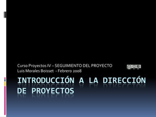 Curso Proyectos IV – SEGUIMIENTO DEL PROYECTO
Luis Morales Boisset - Febrero 2008

INTRODUCCIÓN A LA DIRECCIÓN
DE PROYECTOS