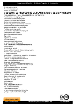 Postgrado en Dirección y Gestión de Proyectos de Construcción


Revisión del proyecto
Herramientas de apoyo
Informe de beneficios
MÓDULO II. EL PROCESO DE LA PLANIFICACIÓN DE UN PROYECTO
TEMA 5. PRIMEROS PASOS EN LA GESTIÓN DE UN PROYECTO
Fase de búsqueda de proyectos
Selección de los mejores proyectos
Identificación de las oportunidades
Comparación de las oportunidades
Priorización y selección de las oportunidades
Detección de proyectos malos proyectos
Actualización y mejora en el proyecto
Participantes en el proyecto
Componentes implicados en un proyecto
Equipo gestor de la cartera
Grupo conductor del proyecto
El promotor
El gestor del proyecto
Inicio del proyecto
Documento inicial del proyecto
La reunión de inicio del proyecto
TEMA 6. PLANIFICACIÓN DE PROYECTOS (I)
Definir objetivos
Limitarlo en el tiempo
Ser específicos en cuanto al alcance del proyecto
Primeros pasos importantes
La toma de decisiones
Seguimiento y tratamiento de cuestiones no resueltas
Documentar decisiones y acciones
Creación de un plan de comunicaciones
Poner a las personas en contacto
Desarrollar el presupuesto
TEMA 7. PLANIFICACIÓN DE PROYECTOS (II)
Desglose del trabajo
Estructura para el desglose del trabajo
Estimaciones de tiempo y recursos
Asignación del trabajo
Programación del trabajo
Examinar las relaciones entre tareas
Crear un borrador de programación
Técnicas de planificación
Diagramas de Gantt
Gráficos PERT
Camino crítico
TEMA 8. EL BENCHMARKING
Qué es el Benchmarking
Tipos de Benchmarking
La razón fundamental del Benchmarking
¿Por qué emplear el Benchmarking?




  www.euroinnova.es                Información y matrículas: 958 050 200            Fax: 958 050 244
 