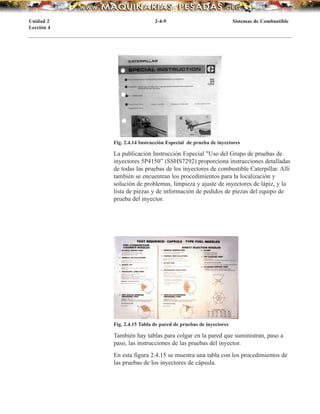 Fig. 2.4.14 Instrucción Especial de prueba de inyectores
Fig. 2.4.15 Tabla de pared de pruebas de inyectores
También hay tablas para colgar en la pared que suministran, paso a
paso, las instrucciones de las pruebas del inyector.
En esta figura 2.4.15 se muestra una tabla con los procedimientos de
las pruebas de los inyectores de cápsula.
La publicación Instrucción Especial "Uso del Grupo de pruebas de
inyectores 5P4150” (SSHS7292) proporciona instrucciones detalladas
de todas las pruebas de los inyectores de combustible Caterpillar. Allí
también se encuentran los procedimientos para la localización y
solución de problemas, limpieza y ajuste de inyectores de lápiz, y la
lista de piezas y de información de pedidos de piezas del equipo de
prueba del inyector.
Unidad 2 2-4-9 Sistemas de Combustible
Lección 4
 