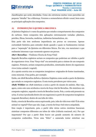 PERITO CRIMINAL DF 2016
Cargo: QUÍMICO e FARMACÊUTICO
Teoria e exercícios
Prof. WAGNER LUIZ Aula 00
Prof. Wagner Luiz www.estrategiaconcursos.com.br 10 de 73
classificações que serão abordadas. Como são estruturas muitas vezes parecidas um
a diferença. Veremos a nomenclatura oficial e usual, bem como
as principais aplicações dos compostos.
A) INTRODUÇÃO À QUIMICA ORGÂNICA
A Química Orgânica é o ramo da química que estuda o comportamento dos compostos
do carbono. Estes compostos têm aplicações extremamente variadas: plásticos,
petróleo, fibras, borracha, medicina, indústrias farmacêuticas, etc.
Esta parte não tem nenhuma importância em provas ou concursos. Apenas
curiosidade histórica para entender desde quando e quais os fundamentos iniciais
p
realmente interessa e que raramente aparece em provas.
1807: Berzelius Vitalismo (Teoria da Força Vital)
Segundo Berzelius orgânicos seriam os compostos que poderiam ser obtidos a partir
orgânico. Portanto, seriam compostos produzidos, sintetizados dentro de organismos
vivos (reino animal e vegetal).
Já o oposto ocorria com os compostos inorgânicos: originados de fontes inanimadas,
como minerais. Uma pedra, por exemplo.
Então, em 1808 Berzelius definiu a Química Orgânica como sendo a parte da Química
que estuda os compostos orgânicos. E esta teoria prevaleceu por vários anos.
1828: Wöhler em 1828 sintetizou a ureia a partir do cianato de amônio. Mas veja,
agora, como este cara arrebenta a teoria da força vital de Berzelius. Ele sintetizou um
composto orgânico, segundo a teoria de Berzelius (ureia. Pois, a ureia está presente na
urina. E urina é produzida dentro de um organismo) a partir de compostos inorgânicos
(segundo Berzelius), dentro de um tubo de vidro.
Então, a teoria de Berzelius estava equivocada, pois, tubo de vidro tem vida? É do reino
animal ou vegetal? Claro que não. Logo, a teoria da força vital estava aniquilada.
Esta reação é importante, pois, a partir dela vários outros cientistas buscaram
sintetizar compostos diferentes em tubos de vidro (vidraria reacional, etc). Por que
importante? Por que a partir disto houve um grande aumento do número de
00000000000
00000000000 - DEMO
 