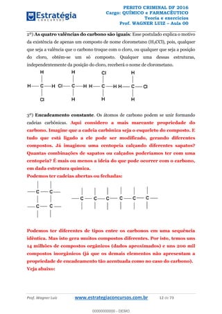 PERITO CRIMINAL DF 2016
Cargo: QUÍMICO e FARMACÊUTICO
Teoria e exercícios
Prof. WAGNER LUIZ Aula 00
Prof. Wagner Luiz www.estrategiaconcursos.com.br 12 de 73
2º) As quatro valências do carbono são iguais: Esse postulado explica o motivo
da existência de apenas um composto de nome clorometano (H3CCl), pois, qualquer
que seja a valência que o carbono troque com o cloro, ou qualquer que seja a posição
do cloro, obtém-se um só composto. Qualquer uma dessas estruturas,
independentemente da posição do cloro, receberá o nome de clorometano.
3º) Encadeamento constante. Os átomos de carbono podem se unir formando
cadeias carbônicas. Aqui considero a mais marcante propriedade do
carbono. Imagine que a cadeia carbônica seja o esqueleto do composto. E
tudo que está ligado a ele pode ser modificado, gerando diferentes
compostos. Já imaginou uma centopeia calçando diferentes sapatos?
Quantas combinações de sapatos ou calçados poderíamos ter com uma
centopeia? É mais ou menos a ideia do que pode ocorrer com o carbono,
em dada estrutura química.
Podemos ter cadeias abertas ou fechadas:
Podemos ter diferentes de tipos entre os carbonos em uma sequência
idêntica. Mas isto gera muitos compostos diferentes. Por isto, temos uns
14 milhões de compostos orgânicos (dados aproximados) e uns 200 mil
compostos inorgânicos (já que os demais elementos não apresentam a
propriedade de encadeamento tão acentuada como no caso do carbono).
Veja abaixo:
00000000000
00000000000 - DEMO
 