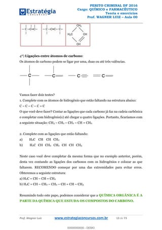 PERITO CRIMINAL DF 2016
Cargo: QUÍMICO e FARMACÊUTICO
Teoria e exercícios
Prof. WAGNER LUIZ Aula 00
Prof. Wagner Luiz www.estrategiaconcursos.com.br 13 de 73
4º) Ligações entre átomos de carbono:
Os átomos de carbono podem se ligar por uma, duas ou até três valências.
Vamos fazer dois testes?
1. Complete com os átomos de hidrogênio que estão faltando na estrutura abaixo:
C C C C = C
O que você deve fazer? Contar as ligações que cada carbono já faz na cadeia carbônica
e completar com hidrogênio(s) até chegar a quatro ligações. Portanto, ficaríamos com
a seguinte situação: CH3 CH2 CH2 CH = CH2.
2. Complete com as ligações que estão faltando:
a) H2C CH CH CH2
b) H2C CH CH2 CH2 CH CH CH3
Neste caso você deve completar da mesma forma que no exemplo anterior, porém,
desta vez contando as ligações dos carbonos com os hidrogênios e colocar as que
faltarem. RECOMENDO começar por uma das extremidades para evitar erros.
Obteremos a seguinte estrutura:
a) H2C = CH CH = CH2
b) H2C = CH CH2 CH2 CH = CH CH3
Resumindo todo este papo, podemos considerar que a QUÍMICA ORGÂNICA É A
PARTE DA QUÍMICA QUE ESTUDA OS COMPOSTOS DO CARBONO.
00000000000
00000000000 - DEMO
 