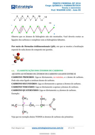 PERITO CRIMINAL DF 2016
Cargo: QUÍMICO e FARMACÊUTICO
Teoria e exercícios
Prof. WAGNER LUIZ Aula 00
Prof. Wagner Luiz www.estrategiaconcursos.com.br 17 de 73
ou
Observe que os átomos de hidrogênio não são mostrados. Você deveria contar as
ligações dos carbonos e completar com os hidrogênios faltantes.
Por meio de fórmulas tridimensionais (3D), em que se mostra a localização
espacial de cada átomo do composto em questão.
1.1. CLASSIFICAÇÃO DOS ÁTOMOS DE CARBONO
-QUANTO AO NÚMERO DE ÁTOMOS DE CARBONO LIGADOS ENTRE SI
CARBONO PRIMÁRIO: Liga-se diretamente, no máximo, a 1 átomo de carbono.
Pode não estar ligado a nenhum átomo de carbono.
CARBONO SECUNDÁRIO: Liga-se diretamente a apenas 2 átomos de carbono.
CARBONO TERCIÁRIO: Liga-se diretamente a apenas 3 átomos de carbono.
CARBONO QUATERNÁRIO: Liga-se diretamente a 4 átomos de carbono.
Exemplo:
Veja que no exemplo abaixo TODOS os átomos de carbono são primários:
00000000000
00000000000 - DEMO
 