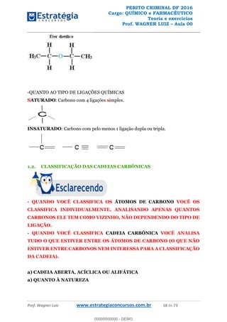 PERITO CRIMINAL DF 2016
Cargo: QUÍMICO e FARMACÊUTICO
Teoria e exercícios
Prof. WAGNER LUIZ Aula 00
Prof. Wagner Luiz www.estrategiaconcursos.com.br 18 de 73
-QUANTO AO TIPO DE LIGAÇÕES QUÍMICAS
SATURADO: Carbono com 4 ligações simples.
INSATURADO: Carbono com pelo menos 1 ligação dupla ou tripla.
1.2. CLASSIFICAÇÃO DAS CADEIAS CARBÔNICAS
- QUANDO VOCÊ CLASSIFICA OS ÁTOMOS DE CARBONO VOCÊ OS
CLASSIFICA INDIVIDUALMENTE, ANALISANDO APENAS QUANTOS
CARBONOS ELE TEM COMO VIZINHO, NÃO DEPENDENDO DO TIPO DE
LIGAÇÃO.
- QUANDO VOCÊ CLASSIFICA CADEIA CARBÔNICA VOCÊ ANALISA
TUDO O QUE ESTIVER ENTRE OS ÁTOMOS DE CARBONO (O QUE NÃO
ESTIVER ENTRE CARBONOS NEM INTERESSA PARA A CLASSIFICAÇÃO
DA CADEIA).
a) CADEIA ABERTA, ACÍCLICA OU ALIFÁTICA
a) QUANTO À NATUREZA
00000000000
00000000000 - DEMO
 