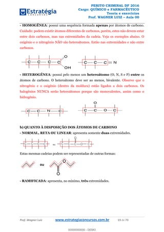 PERITO CRIMINAL DF 2016
Cargo: QUÍMICO e FARMACÊUTICO
Teoria e exercícios
Prof. WAGNER LUIZ Aula 00
Prof. Wagner Luiz www.estrategiaconcursos.com.br 19 de 73
- HOMOGÊNEA: possui uma sequência formada apenas por átomos de carbono.
Cuidado: podem existir átomos diferentes de carbonos, porém, estes não devem estar
entre dois carbonos, mas nas extremidades da cadeia. Veja os exemplos abaixo. O
oxigênio e o nitrogênio NÃO são heteroátomos. Estão nas extremidades e não entre
carbonos.
- HETEROGÊNEA: possui pelo menos um heteroátomo (O, N, S e P) entre os
átomos de carbono. O heteroátomo deve ser ao menos, bivalente. Observe que o
nitrogênio e o oxigênio (dentro da moldura) estão ligados a dois carbonos. Os
halogênios NUNCA serão heteroátomos porque são monovalentes, assim como o
hidrogênio.
b) QUANTO À DISPOSIÇÃO DOS ÁTOMOS DE CARBONO
- NORMAL, RETA OU LINEAR: apresenta somente duas extremidades.
Estas mesmas cadeias podem ser representadas de outras formas:
- RAMIFICADA: apresenta, no mínimo, três extremidades.
00000000000
00000000000 - DEMO
 