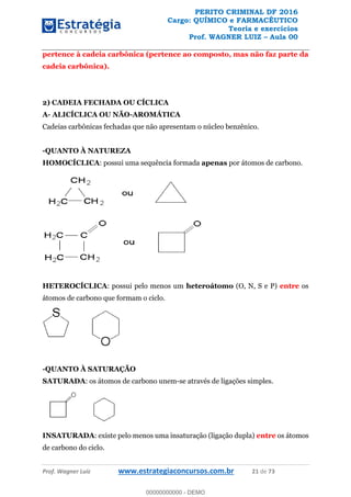 PERITO CRIMINAL DF 2016
Cargo: QUÍMICO e FARMACÊUTICO
Teoria e exercícios
Prof. WAGNER LUIZ Aula 00
Prof. Wagner Luiz www.estrategiaconcursos.com.br 21 de 73
pertence à cadeia carbônica (pertence ao composto, mas não faz parte da
cadeia carbônica).
2) CADEIA FECHADA OU CÍCLICA
A- ALICÍCLICA OU NÃO-AROMÁTICA
Cadeias carbônicas fechadas que não apresentam o núcleo benzênico.
-QUANTO À NATUREZA
HOMOCÍCLICA: possui uma sequência formada apenas por átomos de carbono.
HETEROCÍCLICA: possui pelo menos um heteroátomo (O, N, S e P) entre os
átomos de carbono que formam o ciclo.
-QUANTO À SATURAÇÃO
SATURADA: os átomos de carbono unem-se através de ligações simples.
INSATURADA: existe pelo menos uma insaturação (ligação dupla) entre os átomos
de carbono do ciclo.
00000000000
00000000000 - DEMO
 