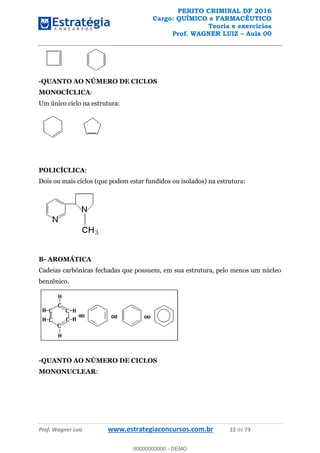 PERITO CRIMINAL DF 2016
Cargo: QUÍMICO e FARMACÊUTICO
Teoria e exercícios
Prof. WAGNER LUIZ Aula 00
Prof. Wagner Luiz www.estrategiaconcursos.com.br 22 de 73
-QUANTO AO NÚMERO DE CICLOS
MONOCÍCLICA:
Um único ciclo na estrutura:
POLICÍCLICA:
Dois ou mais ciclos (que podem estar fundidos ou isolados) na estrutura:
B- AROMÁTICA
Cadeias carbônicas fechadas que possuem, em sua estrutura, pelo menos um núcleo
benzênico.
-QUANTO AO NÚMERO DE CICLOS
MONONUCLEAR:
00000000000
00000000000 - DEMO
 