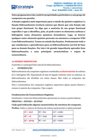 PERITO CRIMINAL DF 2016
Cargo: QUÍMICO e FARMACÊUTICO
Teoria e exercícios
Prof. WAGNER LUIZ Aula 00
Prof. Wagner Luiz www.estrategiaconcursos.com.br 24 de 73
Estes grupamentos irão conferir propriedades particulares a um grupo de
compostos em questão.
A função orgânica mais importante para o estudo da química orgânica é a
função hidrocarboneto (existem autores que dizem que esta função não
tem grupo funcional. Eu digo que a ausência de um grupo funcional
específico é que a identifica, pois, só pode conter os elementos carbono e
hidrogênio como elementos químicos formadores. Logo, se houver
qualquer outro elemento químico presente na estrutura o composto NÃO
é um hidrocarboneto). Vamos ao estudo das funções. Praticamente tudo o
que estudarmos e aprendermos para os hidrocarbonetos servirá de base
para as demais funções. Por isto é de grande importância aprender bem
hidrocarbonetos e suas principais características e regras de
nomenclatura.
A) HIDROCARBONETOS
O petróleo é a principal fonte natural de hidrocarbonetos.
1. INTRODUÇÃO
Hidrocarbonetos são compostos orgânicos constituídos exclusivamente de carbono
(C) e hidrogênio (H). Dependendo do tipo de ligação existente entre os carbonos, os
hidrocarbonetos são divididos em várias classes. Mas todos os compostos são
hidrocarbonetos.
Para a nomenclatura dos compostos orgânicos seguiremos alguns passos básicos e
comuns à maioria dos compostos. Veja a seguir:
Fundamentos da Nomenclatura Orgânica:
Geralmente o nome dos hidrocarbonetos apresentam ao menos 3 partes básicas:
PREFIXO + INFIXO + SUFIXO
Cada qual indicando alguma característica da estrutura do composto.
Prefixo: indica o número de átomos de carbono pertencentes à cadeia principal.
1C = met 6C = hex 11C = undec
2C = et 7C = hept 12C = dodec
3C = prop 8C = oct 13C = tridec
00000000000
00000000000 - DEMO
 
