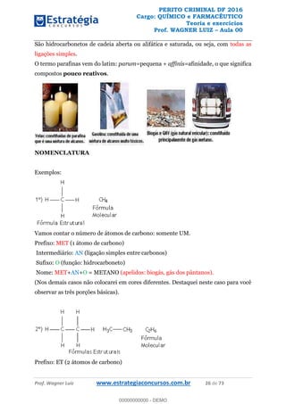 PERITO CRIMINAL DF 2016
Cargo: QUÍMICO e FARMACÊUTICO
Teoria e exercícios
Prof. WAGNER LUIZ Aula 00
Prof. Wagner Luiz www.estrategiaconcursos.com.br 26 de 73
São hidrocarbonetos de cadeia aberta ou alifática e saturada, ou seja, com todas as
ligações simples.
O termo parafinas vem do latim: parum=pequena + affinis=afinidade, o que significa
compostos pouco reativos.
NOMENCLATURA
Exemplos:
Vamos contar o número de átomos de carbono: somente UM.
Prefixo: MET (1 átomo de carbono)
Intermediário: AN (ligação simples entre carbonos)
Sufixo: O (função: hidrocarboneto)
Nome: MET+AN+O = METANO (apelidos: biogás, gás dos pântanos).
(Nos demais casos não colocarei em cores diferentes. Destaquei neste caso para você
observar as três porções básicas).
Prefixo: ET (2 átomos de carbono)
00000000000
00000000000 - DEMO
 