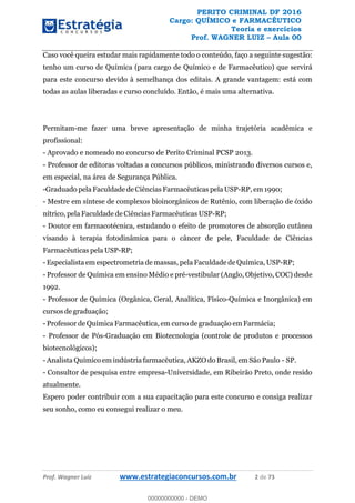 PERITO CRIMINAL DF 2016
Cargo: QUÍMICO e FARMACÊUTICO
Teoria e exercícios
Prof. WAGNER LUIZ Aula 00
Prof. Wagner Luiz www.estrategiaconcursos.com.br 2 de 73
Caso você queira estudar mais rapidamente todo o conteúdo, faço a seguinte sugestão:
tenho um curso de Química (para cargo de Químico e de Farmacêutico) que servirá
para este concurso devido à semelhança dos editais. A grande vantagem: está com
todas as aulas liberadas e curso concluído. Então, é mais uma alternativa.
Permitam-me fazer uma breve apresentação de minha trajetória acadêmica e
profissional:
- Aprovado e nomeado no concurso de Perito Criminal PCSP 2013.
- Professor de editoras voltadas a concursos públicos, ministrando diversos cursos e,
em especial, na área de Segurança Pública.
-Graduado pela Faculdade de Ciências Farmacêuticas pela USP-RP, em 1990;
- Mestre em síntese de complexos bioinorgânicos de Rutênio, com liberação de óxido
nítrico, pela Faculdade de Ciências Farmacêuticas USP-RP;
- Doutor em farmacotécnica, estudando o efeito de promotores de absorção cutânea
visando à terapia fotodinâmica para o câncer de pele, Faculdade de Ciências
Farmacêuticas pela USP-RP;
- Especialista em espectrometria de massas, pela Faculdade de Química, USP-RP;
- Professor de Química em ensino Médio e pré-vestibular (Anglo, Objetivo, COC) desde
1992.
- Professor de Química (Orgânica, Geral, Analítica, Físico-Química e Inorgânica) em
cursos de graduação;
- Professor de Química Farmacêutica, em curso de graduação em Farmácia;
- Professor de Pós-Graduação em Biotecnologia (controle de produtos e processos
biotecnológicos);
- Analista Químico em indústria farmacêutica, AKZO do Brasil, em São Paulo - SP.
- Consultor de pesquisa entre empresa-Universidade, em Ribeirão Preto, onde resido
atualmente.
Espero poder contribuir com a sua capacitação para este concurso e consiga realizar
seu sonho, como eu consegui realizar o meu.
00000000000
00000000000 - DEMO
 