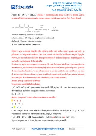 PERITO CRIMINAL DF 2016
Cargo: QUÍMICO e FARMACÊUTICO
Teoria e exercícios
Prof. WAGNER LUIZ Aula 00
Prof. Wagner Luiz www.estrategiaconcursos.com.br 30 de 73
Nome: ET+EN+O = ETENO (etileno = nomenclatura usual e MUITO usada. Vale a
pena você fazer um resumo dos nomes usuais mais importantes. Este é um deles).
Prefixo: PROP (3 átomos de carbono)
Intermediário: EN (ligação dupla entre carbonos)
Sufixo: O (função: hidrocarboneto)
Nome: PROP+EN+O = PROPENO
Observe que a dupla ligação não poderia estar em outro lugar a não ser entre o
primeiro e o segundo carbono. Por isto, não é necessário localizar a dupla ligação.
Porém, no caso abaixo existem duas possibilidades de localização da dupla ligação e,
portanto, necessidade de localizá-la.
Existe uma regra para nomenclatura que diz que devemos localizar a insaturação (ou
insaturações, quando existirem) empregando o menor número possível para a posição
da insaturação. Para isto, você pode numerar a cadeia carbônica no sentido de ida e no
de volta. Após isto, verificar em qual sentido de numeração se obtém o menor número
para a dupla. Escolha este sentido e descarte o de maior número.
Alceno com 4 átomos de carbono:
Vejamos as possibilidades abaixo:
H2C = CH CH2 CH3 (como os átomos de hidrogênio não interferem no nome vou
descartá-los. Teremos a seguinte cadeia carbônica:
C = C C C
Agora, vou usar a numeração em ambos os sentidos:
1 2 3 4
C = C C C
4 3 2 1
Observe que neste caso teremos duas possibilidades numéricas: 1 ou 3. A regra
recomenda que se use o menor número. Logo, o composto
H2C = CH CH2 CH3 é denominado 1-buteno ou buteno-1 ou but-1-eno.
Vejamos agora outra situação, com um composto muito parecido:
00000000000
00000000000 - DEMO
 