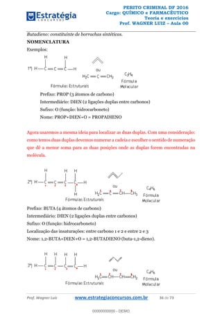 PERITO CRIMINAL DF 2016
Cargo: QUÍMICO e FARMACÊUTICO
Teoria e exercícios
Prof. WAGNER LUIZ Aula 00
Prof. Wagner Luiz www.estrategiaconcursos.com.br 36 de 73
Butadieno: constituinte de borrachas sintéticas.
NOMENCLATURA
Exemplos:
Prefixo: PROP (3 átomos de carbono)
Intermediário: DIEN (2 ligações duplas entre carbonos)
Sufixo: O (função: hidrocarboneto)
Nome: PROP+DIEN+O = PROPADIENO
Agora usaremos a mesma ideia para localizar as duas duplas. Com uma consideração:
como temos duas duplas devemos numerar a cadeia e escolher o sentido de numeração
que dê a menor soma para as duas posições onde as duplas forem encontradas na
molécula.
Prefixo: BUTA (4 átomos de carbono)
Intermediário: DIEN (2 ligações duplas entre carbonos)
Sufixo: O (função: hidrocarboneto)
Localização das insaturações: entre carbono 1 e 2 e entre 2 e 3
Nome: 1,2-BUTA+DIEN+O = 1,2-BUTADIENO (buta-1,2-dieno).
00000000000
00000000000 - DEMO
 