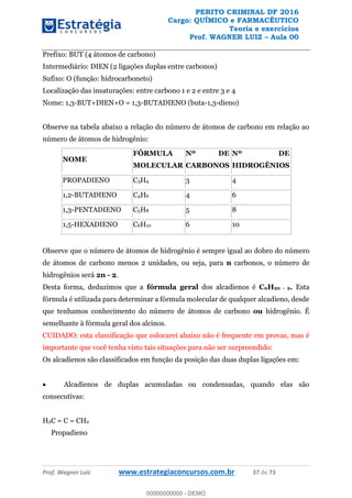 PERITO CRIMINAL DF 2016
Cargo: QUÍMICO e FARMACÊUTICO
Teoria e exercícios
Prof. WAGNER LUIZ Aula 00
Prof. Wagner Luiz www.estrategiaconcursos.com.br 37 de 73
Prefixo: BUT (4 átomos de carbono)
Intermediário: DIEN (2 ligações duplas entre carbonos)
Sufixo: O (função: hidrocarboneto)
Localização das insaturações: entre carbono 1 e 2 e entre 3 e 4
Nome: 1,3-BUT+DIEN+O = 1,3-BUTADIENO (buta-1,3-dieno)
Observe na tabela abaixo a relação do número de átomos de carbono em relação ao
número de átomos de hidrogênio:
NOME
FÓRMULA
MOLECULAR
Nº DE
CARBONOS
Nº DE
HIDROGÊNIOS
PROPADIENO C3H4 3 4
1,2-BUTADIENO C4H6 4 6
1,3-PENTADIENO C5H8 5 8
1,5-HEXADIENO C6H10 6 10
Observe que o número de átomos de hidrogênio é sempre igual ao dobro do número
de átomos de carbono menos 2 unidades, ou seja, para n carbonos, o número de
hidrogênios será 2n - 2.
Desta forma, deduzimos que a fórmula geral dos alcadienos é CnH2n - 2. Esta
fórmula é utilizada para determinar a fórmula molecular de qualquer alcadieno, desde
que tenhamos conhecimento do número de átomos de carbono ou hidrogênio. É
semelhante à fórmula geral dos alcinos.
CUIDADO: esta classificação que colocarei abaixo não é frequente em provas, mas é
importante que você tenha visto tais situações para não ser surpreendido:
Os alcadienos são classificados em função da posição das duas duplas ligações em:
Alcadienos de duplas acumuladas ou condensadas, quando elas são
consecutivas:
H2C = C = CH2
Propadieno
00000000000
00000000000 - DEMO
 