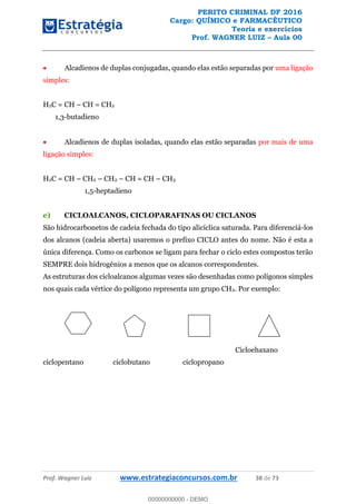 PERITO CRIMINAL DF 2016
Cargo: QUÍMICO e FARMACÊUTICO
Teoria e exercícios
Prof. WAGNER LUIZ Aula 00
Prof. Wagner Luiz www.estrategiaconcursos.com.br 38 de 73
Alcadienos de duplas conjugadas, quando elas estão separadas por uma ligação
simples:
H2C = CH CH = CH2
1,3-butadieno
Alcadienos de duplas isoladas, quando elas estão separadas por mais de uma
ligação simples:
H2C = CH CH2 CH2 CH = CH CH3
1,5-heptadieno
e) CICLOALCANOS, CICLOPARAFINAS OU CICLANOS
São hidrocarbonetos de cadeia fechada do tipo alicíclica saturada. Para diferenciá-los
dos alcanos (cadeia aberta) usaremos o prefixo CICLO antes do nome. Não é esta a
única diferença. Como os carbonos se ligam para fechar o ciclo estes compostos terão
SEMPRE dois hidrogênios a menos que os alcanos correspondentes.
As estruturas dos cicloalcanos algumas vezes são desenhadas como polígonos simples
nos quais cada vértice do polígono representa um grupo CH2. Por exemplo:
Cicloehaxano
ciclopentano ciclobutano ciclopropano
00000000000
00000000000 - DEMO
 
