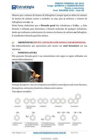 PERITO CRIMINAL DF 2016
Cargo: QUÍMICO e FARMACÊUTICO
Teoria e exercícios
Prof. WAGNER LUIZ Aula 00
Prof. Wagner Luiz www.estrategiaconcursos.com.br 43 de 73
Observe que o número de átomos de hidrogênio é sempre igual ao dobro do número
de átomos de carbono menos 2 unidades, ou seja, para n carbonos, o número de
hidrogênios será 2n - 2.
Desta forma, deduzimos que a fórmula geral dos cicloalcenos é CnH2n - 2. Esta
fórmula é utilizada para determinar a fórmula molecular de qualquer cicloalceno,
desde que tenhamos conhecimento do número de átomos de carbono ou hidrogênio.
É semelhante à fórmula geral dos alcinos.
g) AROMÁTICOS (MUITA ATENÇÃO COM ESTES CAMARADINHAS)
São hidrocarbonetos que apresentam pelo menos um anel benzênico em sua
estrutura.
1. NOMENCLATURA
Não possuem fórmula geral e sua nomenclatura não segue as regras utilizadas nos
outros hidrocarbonetos.
Fumaça do cigarro: rica em compostos aromáticos cancerígenos tais como benzeno,
benzopireno, antraceno, fenatreno, tolueno entre outros.
Veja alguns exemplos:
00000000000
00000000000 - DEMO
 