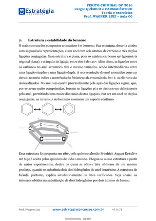 PERITO CRIMINAL DF 2016
Cargo: QUÍMICO e FARMACÊUTICO
Teoria e exercícios
Prof. WAGNER LUIZ Aula 00
Prof. Wagner Luiz www.estrategiaconcursos.com.br 44 de 73
2. Estrutura e estabilidade do benzeno
O mais comum dos compostos aromáticos é o benzeno. Sua estrutura, descrita abaixo
com as possíveis representações, é um anel com seis átomos de carbono e três duplas
ligações conjugadas. Essa estrutura é plana, pois só existem carbonos sp2 (geometria
trigonal plana), e o ângulo de ligação entre eles é de 120o. Além disso, as ligações entre
os carbonos no anel aromático têm o mesmo tamanho, sendo intermediárias entre
uma ligação simples e uma ligação dupla. A representação do anel aromático com um
círculo no meio indica a ocorrência do fenômeno da ressonância, isto é, os elétrons são
deslocalizados. No anel isto ocorre provavelmente pela ação das ligações sigma, que,
por estarem muito comprimidas, forçam as ligações pi a se deslocarem ciclicamente
pelo anel, permitindo uma maior distensão destas ligações. Por ser um anel de duplas
conjugadas, as nuvens pi no benzeno assumem um aspecto contínuo.
Essa estrutura foi proposta em 1865 pelo químico alemão Friedrich August Kekulé e
até hoje é aceita pelos químicos de todo o mundo. Chegou-se a essa estrutura a partir
de vários experimentos, dentre os quais se obteve três isômeros de um mesmo
produto, quando se substituiu dois dos hidrogênios do anel benzênico. A estrutura de
Kekulé, portanto, explica satisfatoriamente os fatos verificados. Veja abaixo os
isômeros obtidos na substituição de dois hidrogênios por dois átomos de bromo:
00000000000
00000000000 - DEMO
 