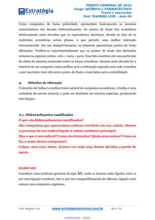 PERITO CRIMINAL DF 2016
Cargo: QUÍMICO e FARMACÊUTICO
Teoria e exercícios
Prof. WAGNER LUIZ Aula 00
Prof. Wagner Luiz www.estrategiaconcursos.com.br 46 de 73
Como compostos de baixa polaridade, apresentam basicamente as mesmas
características dos demais hidrocarbonetos. Os pontos de fusão dos aromáticos
relativamente mais elevados que os equivalentes alicíclicos, devido ao fato de as
moléculas aromáticas serem planas, o que permite uma melhor interação
intermolecular. Em um dialquil-benzeno, os isômeros apresentam pontos de fusão
diferentes. Verifica-se experimentalmente que os pontos de fusão dos derivados
crescem na seguinte ordem: orto < meta < para. Esse fato constitui um caso particular
do efeito da simetria molecular sobre as forças cristalinas. Quanto mais elevada for a
simetria de um composto, tanto melhor será a ordenação segundo uma rede cristalina
e por isso tanto mais alto será o ponto de fusão e mais baixa será a solubilidade.
4. Métodos de obtenção
O alcatrão da hulha é a melhor fonte natural de compostos aromáticos. A hulha é uma
variedade do carvão mineral, e pode ser destilada em retortas especiais, produzindo
três frações:
A.1. Hidrocarbonetos ramificados
O que são hidrocarbonetos ramificados?
São compostos que apresentam carbono terciário em sua cadeia. Ocorre
a presença de um radical ligado à cadeia carbônica principal.
Mas o que é um radical? Como são formados? Quais seus nomes? Como se
faz o nome destes compostos?
Calma, meu caro aluno. Iremos ver cada uma destas dúvidas a partir de
agora.
RADICAIS
Considere uma molécula genérica do tipo XY, onde os átomos estão ligados entre si
por uma ligação covalente, isto é, por um compartilhamento de elétrons, ligação mais
comum nos compostos orgânicos.
00000000000
00000000000 - DEMO
 
