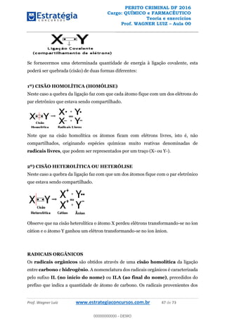 PERITO CRIMINAL DF 2016
Cargo: QUÍMICO e FARMACÊUTICO
Teoria e exercícios
Prof. WAGNER LUIZ Aula 00
Prof. Wagner Luiz www.estrategiaconcursos.com.br 47 de 73
Se fornecermos uma determinada quantidade de energia à ligação covalente, esta
poderá ser quebrada (cisão) de duas formas diferentes:
1º) CISÃO HOMOLÍTICA (HOMÓLISE)
Neste caso a quebra da ligação faz com que cada átomo fique com um dos elétrons do
par eletrônico que estava sendo compartilhado.
Note que na cisão homolítica os átomos ficam com elétrons livres, isto é, não
compartilhados, originando espécies químicas muito reativas denominadas de
radicais livres, que podem ser representados por um traço (X- ou Y-).
2º) CISÃO HETEROLÍTICA OU HETERÓLISE
Neste caso a quebra da ligação faz com que um dos átomos fique com o par eletrônico
que estava sendo compartilhado.
Observe que na cisão heterolítica o átomo X perdeu elétrons transformando-se no íon
cátion e o átomo Y ganhou um elétron transformando-se no íon ânion.
RADICAIS ORGÂNICOS
Os radicais orgânicos são obtidos através de uma cisão homolítica da ligação
entre carbono e hidrogênio. A nomenclatura dos radicais orgânicos é caracterizada
pelo sufixo IL (no início do nome) ou ILA (ao final do nome), precedidos do
prefixo que indica a quantidade de átomo de carbono. Os radicais provenientes dos
00000000000
00000000000 - DEMO
 