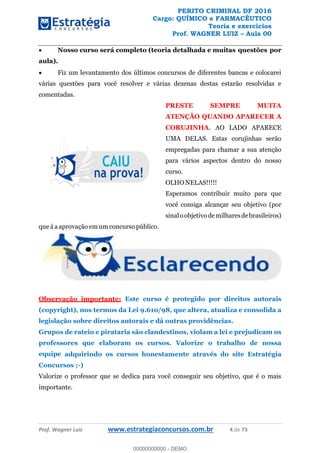 PERITO CRIMINAL DF 2016
Cargo: QUÍMICO e FARMACÊUTICO
Teoria e exercícios
Prof. WAGNER LUIZ Aula 00
Prof. Wagner Luiz www.estrategiaconcursos.com.br 4 de 73
Nosso curso será completo (teoria detalhada e muitas questões por
aula).
Fiz um levantamento dos últimos concursos de diferentes bancas e colocarei
várias questões para você resolver e várias dezenas destas estarão resolvidas e
comentadas.
PRESTE SEMPRE MUITA
ATENÇÃO QUANDO APARECER A
CORUJINHA. AO LADO APARECE
UMA DELAS. Estas corujinhas serão
empregadas para chamar a sua atenção
para vários aspectos dentro do nosso
curso.
OLHO NELAS!!!!!
Esperamos contribuir muito para que
você consiga alcançar seu objetivo (por
sinaloobjetivodemilharesdebrasileiros)
que á a aprovação em um concurso público.
Observação importante: Este curso é protegido por direitos autorais
(copyright), nos termos da Lei 9.610/98, que altera, atualiza e consolida a
legislação sobre direitos autorais e dá outras providências.
Grupos de rateio e pirataria são clandestinos, violam a lei e prejudicam os
professores que elaboram os cursos. Valorize o trabalho de nossa
equipe adquirindo os cursos honestamente através do site Estratégia
Concursos ;-)
Valorize o professor que se dedica para você conseguir seu objetivo, que é o mais
importante.
00000000000
00000000000 - DEMO
 