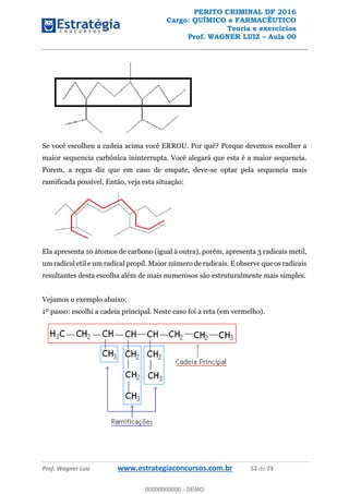 PERITO CRIMINAL DF 2016
Cargo: QUÍMICO e FARMACÊUTICO
Teoria e exercícios
Prof. WAGNER LUIZ Aula 00
Prof. Wagner Luiz www.estrategiaconcursos.com.br 52 de 73
Se você escolheu a cadeia acima você ERROU. Por quê? Porque devemos escolher a
maior sequencia carbônica ininterrupta. Você alegará que esta é a maior sequencia.
Porem, a regra diz que em caso de empate, deve-se optar pela sequencia mais
ramificada possível. Então, veja esta situação:
Ela apresenta 10 átomos de carbono (igual à outra), porém, apresenta 3 radicais metil,
um radical etil e um radical propil. Maior número de radicais. E observe que os radicais
resultantes desta escolha além de mais numerosos são estruturalmente mais simples.
Vejamos o exemplo abaixo:
1º passo: escolhi a cadeia principal. Neste caso foi a reta (em vermelho).
00000000000
00000000000 - DEMO
 