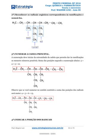 PERITO CRIMINAL DF 2016
Cargo: QUÍMICO e FARMACÊUTICO
Teoria e exercícios
Prof. WAGNER LUIZ Aula 00
Prof. Wagner Luiz www.estrategiaconcursos.com.br 53 de 73
2º) Reconhecer os radicais orgânicos correspondentes às ramificações e
nomeá-los.
3º) NUMERAR A CADEIA PRINCIPAL.
A numeração deve iniciar da extremidade da cadeia que permita dar às ramificações
os menores números possíveis. Soma das posições segundo a numeração abaixo: 3 +
4 + 5 = 12.
Observe que se você numerar no sentido contrário a soma das posições dos radicais
será maior: 4 + 5 + 6 = 15.
4º) INDICAR A POSIÇÃO DOS RADICAIS
00000000000
00000000000 - DEMO
 