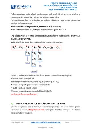 PERITO CRIMINAL DF 2016
Cargo: QUÍMICO e FARMACÊUTICO
Teoria e exercícios
Prof. WAGNER LUIZ Aula 00
Prof. Wagner Luiz www.estrategiaconcursos.com.br 54 de 73
Se houver dois ou mais radicais iguais, usar os prefixos di, tri, tetra, etc, para indicar a
quantidade. Os nomes dos radicais são separados por hífen.
Quando houver dois ou mais tipos de radicais diferentes, seus nomes podem ser
escritos de duas maneiras:
Pela ordem de complexidade, crescente dos radicais;
Pela ordem alfabética (notação recomendada pela IUPAC).
5º) ESCREVER O NOME DO HIDROCARBONETO CORRESPONDENTE À
CADEIA PRINCIPAL.
Veja como fica o nome do composto citado nos exemplos acima:
Cadeia principal: octano (8 átomos de carbono e todas as ligações simples).
Radicais: metil, n-propil, etil
Posições (menores valores): metil = 3, n-propil = 4, etil = 5
Nome do composto por ordem de complexidade:
3-metil-5-etil-4-n-propil-octano
Nome do composto por ordem alfabética (IUPAC):
5-etil-3-metil-4-n-propil-octano.
b) HIDROCARBONETOS ALIFÁTICOS INSATURADOS
Quanto às regras de nomenclatura, a única diferença em relação aos alcanos é que as
insaturações devem, obrigatoriamente, fazer parte da cadeia principal e receber os
menores valores possíveis.
00000000000
00000000000 - DEMO
 