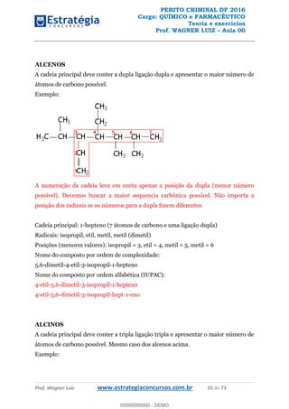 PERITO CRIMINAL DF 2016
Cargo: QUÍMICO e FARMACÊUTICO
Teoria e exercícios
Prof. WAGNER LUIZ Aula 00
Prof. Wagner Luiz www.estrategiaconcursos.com.br 55 de 73
ALCENOS
A cadeia principal deve conter a dupla ligação dupla e apresentar o maior número de
átomos de carbono possível.
Exemplo:
A numeração da cadeia leva em conta apenas a posição da dupla (menor número
possível). Devemos buscar a maior sequencia carbônica possível. Não importa a
posição dos radicais se os números para a dupla forem diferentes.
Cadeia principal: 1-hepteno (7 átomos de carbono e uma ligação dupla)
Radicais: isopropil, etil, metil, metil (dimetil)
Posições (menores valores): isopropil = 3, etil = 4, metil = 5, metil = 6
Nome do composto por ordem de complexidade:
5,6-dimetil-4-etil-3-isopropil-1-hepteno
Nome do composto por ordem alfabética (IUPAC):
4-etil-5,6-dimetil-3-isopropil-1-hepteno
4-etil-5,6-dimetil-3-isopropil-hept-1-eno
ALCINOS
A cadeia principal deve conter a tripla ligação tripla e apresentar o maior número de
átomos de carbono possível. Mesmo caso dos alcenos acima.
Exemplo:
00000000000
00000000000 - DEMO
 