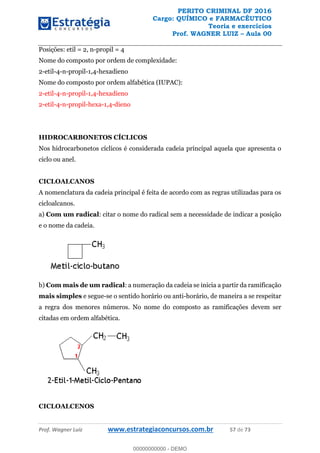 PERITO CRIMINAL DF 2016
Cargo: QUÍMICO e FARMACÊUTICO
Teoria e exercícios
Prof. WAGNER LUIZ Aula 00
Prof. Wagner Luiz www.estrategiaconcursos.com.br 57 de 73
Posições: etil = 2, n-propil = 4
Nome do composto por ordem de complexidade:
2-etil-4-n-propil-1,4-hexadieno
Nome do composto por ordem alfabética (IUPAC):
2-etil-4-n-propil-1,4-hexadieno
2-etil-4-n-propil-hexa-1,4-dieno
HIDROCARBONETOS CÍCLICOS
Nos hidrocarbonetos cíclicos é considerada cadeia principal aquela que apresenta o
ciclo ou anel.
CICLOALCANOS
A nomenclatura da cadeia principal é feita de acordo com as regras utilizadas para os
cicloalcanos.
a) Com um radical: citar o nome do radical sem a necessidade de indicar a posição
e o nome da cadeia.
b) Com mais de um radical: a numeração da cadeia se inicia a partir da ramificação
mais simples e segue-se o sentido horário ou anti-horário, de maneira a se respeitar
a regra dos menores números. No nome do composto as ramificações devem ser
citadas em ordem alfabética.
CICLOALCENOS
00000000000
00000000000 - DEMO
 