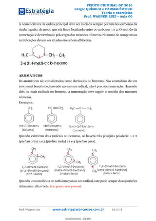 PERITO CRIMINAL DF 2016
Cargo: QUÍMICO e FARMACÊUTICO
Teoria e exercícios
Prof. WAGNER LUIZ Aula 00
Prof. Wagner Luiz www.estrategiaconcursos.com.br 58 de 73
A nomenclatura da cadeia principal deve ser iniciada sempre por um dos carbonos da
dupla ligação, de modo que ela fique localizada entre os carbonos 1 e 2. O sentido da
numeração é determinado pela regra dos menores números. No nome do composto as
ramificações devem ser citadas em ordem alfabética.
AROMÁTICOS
Os aromáticos são considerados como derivados do benzeno. Nos aromáticos de um
único anel benzênico, havendo apenas um radical, não é preciso numeração. Havendo
dois ou mais radicais no benzeno, a numeração deve seguir o sentido dos menores
números.
Exemplos:
Quando existirem dois radicais no benzeno, só haverá três posições possíveis: 1 e 2
(prefixo orto), 1 e 3 (prefixo meta) e 1 e 4 (prefixo para).
Quando uma molécula de naftaleno possui um radical, este pode ocupar duas posições
diferentes: alfa e beta. (cai pouco nas provas)
00000000000
00000000000 - DEMO
 