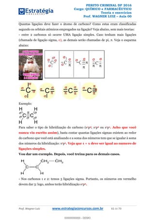 PERITO CRIMINAL DF 2016
Cargo: QUÍMICO e FARMACÊUTICO
Teoria e exercícios
Prof. WAGNER LUIZ Aula 00
Prof. Wagner Luiz www.estrategiaconcursos.com.br 61 de 73
Quantas ligações deve fazer o átomo de carbono? Como estas eram classificadas
segundo os orbitais atômicos empregados na ligação? Veja abaixo, sem mais teorias:
- entre 2 carbonos só ocorre UMA ligação simples. Caso tenham mais ligações
(chamada de ligação sigma,
abaixo:
Exemplo:
Para saber o tipo de hibridização do carbono (s1p3; s1p2 ou s1p1. Acho que você
nunca viu escrito assim), basta contar quantas ligações sigmas existem ao redor
do carbono que você está analisando e a soma dos números tem que se igualar à soma
dos números da hibridização: s1px. Veja que 1 + x deve ser igual ao numero de
ligações simples.
Vou dar um exemplo. Depois, você treina para os demais casos.
- Nos carbonos 1 e 2: temos 3 ligações sigma. Portanto, os números em vermelho
devem dar 3: logo, ambos terão hibridização s1p2.
00000000000
00000000000 - DEMO
 