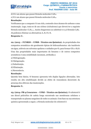 PERITO CRIMINAL DF 2016
Cargo: QUÍMICO e FARMACÊUTICO
Teoria e exercícios
Prof. WAGNER LUIZ Aula 00
Prof. Wagner Luiz www.estrategiaconcursos.com.br 63 de 73
d) II é um alceno que possui fórmula molecular C8H18
e) II é um alcano que possui fórmula molecular C8H20
Resolução:
Verificamos que o composto I é um ciclo, contendo cinco átomos de carbono e uma
insaturação. Logo, trata-se de um cicleno (cicloalceno) que deverá ter a seguinte
fórmula molecular: CnH2n-2. Assim chegaremos ao substituir n=5 à fórmula C5H8.
Já podemos eliminar as alternativas A, B, D e E.
Resposta: C.
02. (2015 FUNRIO UFRB - Técnico em Química). As propriedades dos
compostos aromáticos são geralmente típicas de hidrocarbonetos: são insolúveis
em água, solúveis em solventes apolares e oxidados por O2 para formar CO2 e H2O.
Uma das propriedades mais importantes do benzeno e de outros compostos
aromáticos é uma estabilidade incomum, atribuída a:
a) Hidrogenação.
b) Halogenação.
c) Substituição.
d) Eliminação.
e) Ressonância.
Resolução:
Questão bem básica. O benzeno apresenta três duplas ligações alternadas. Isto
resulta em alta estabilização devido ao efeito de ressonância decorrente da
presença dos elétrons das insaturações.
Resposta: E.
03. (2014- PR-4 Concursos UFRJ - Técnico em Química). O colesterol é
um álcool policíclico de cadeia longa encontrado nas membranas celulares e
transportado no plasma sanguíneo de todos os animais. Com base na sua estrutura
química apresentada a seguir, a fórmula molecular do colesterol é:
00000000000
00000000000 - DEMO
 