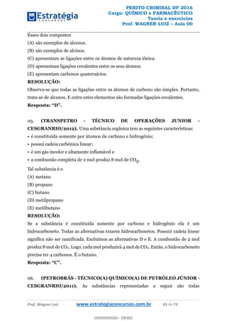 PERITO CRIMINAL DF 2016
Cargo: QUÍMICO e FARMACÊUTICO
Teoria e exercícios
Prof. WAGNER LUIZ Aula 00
Prof. Wagner Luiz www.estrategiaconcursos.com.br 65 de 73
Esses dois compostos
(A) são exemplos de alcenos.
(B) são exemplos de alcinos.
(C) apresentam as ligações entre os átomos de natureza iônica.
(D) apresentam ligações covalentes entre os seus átomos.
(E) apresentam carbonos quaternários.
RESOLUÇÃO:
Observa-se que todas as ligações entre os átomos de carbono são simples. Portanto,
trata-se de alcanos. E entre estes elementos são formadas ligações covalentes.
05. (TRANSPETRO - TÉCNICO DE OPERAÇÕES JUNIOR -
CESGRANRIO/2012). Uma substância orgânica tem as seguintes características:
é constituída somente por átomos de carbono e hidrogênio;
possui cadeia carbônica linear;
é um gás incolor e altamente inflamável e
a combustão completa de 2 mol produz 8 mol de CO2.
Tal substância é o
(A) metano
(B) propano
(C) butano
(D) metilpropano
(E) metilbutano
RESOLUÇÃO:
Se a substância é constituída somente por carbono e hidrogênio ela é um
hidrocarboneto. Todas as alternativas trazem hidrocarbonetos. Possuir cadeia linear
significa não ser ramificada. Excluímos as alternativas D e E. A combustão de 2 mol
produz 8 mol de CO2. Logo, cada mol produzirá 4 mol de CO2. Então, o hidrocarboneto
precisa ter 4 carbonos. É o butano.
Resposta
06. (PETROBRÁS - TÉCNICO(A) QUÍMICO(A) DE PETRÓLEO JÚNIOR -
CESGRANRIO/2011). As substâncias representadas a seguir são todas
00000000000
00000000000 - DEMO
 