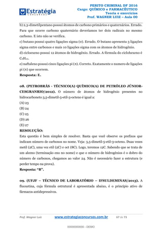PERITO CRIMINAL DF 2016
Cargo: QUÍMICO e FARMACÊUTICO
Teoria e exercícios
Prof. WAGNER LUIZ Aula 00
Prof. Wagner Luiz www.estrategiaconcursos.com.br 67 de 73
b) 2,3-dimetilpentano possui átomos de carbono primários e quaternários. Errado.
Para que ocorre carbono quaternário deveríamos ter dois radicais no mesmo
carbono. E isto não se verifica.
butano apresenta 3 ligações
sigma entre carbonos e mais 10 ligações sigma com os átomos de hidrogênio.
d) cicloexeno possui 12 átomos de hidrogênio. Errado. A fórmula do ciclohexeno é
C6H10.
e) naftalen atamente o numero de ligações
Resposta: E.
08. (PETROBRÁS - TÉCNICO(A) QUÍMICO(A) DE PETRÓLEO JÚNIOR-
CESGRANRIO/2012). O número de átomos de hidrogênio presentes no
hidrocarboneto 3,5-dimetil-5-etil-3-octeno é igual a:
(A) 23
(B) 24
(C) 25
(D) 26
(E) 27
RESOLUÇÃO:
Esta questão é bem simples de resolver. Basta que você observe os prefixos que
indicam número de carbonos no nome. Veja: 3,5-dimetil-5-etil-3-octeno. Duas vezes
metil (2C), uma vez etil (2C) e oct (8C). Logo, teremos 12C. Sabendo que se trata de
um alceno (terminação eno no nome) e que o número de hidrogênios é o dobro do
número de carbonos, chegamos ao valor 24. Não é necessário fazer a estrutura (e
perder tempo na prova).
Resposta:
09. (UFJF TÉCNICO DE LABORATÓRIO IFSULDEMINAS/2013). A
fluoxetina, cuja fórmula estrutural é apresentada abaixo, é o princípio ativo de
fármacos antidepressivos.
00000000000
00000000000 - DEMO
 