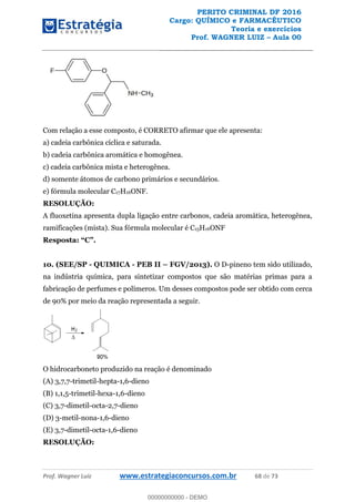 PERITO CRIMINAL DF 2016
Cargo: QUÍMICO e FARMACÊUTICO
Teoria e exercícios
Prof. WAGNER LUIZ Aula 00
Prof. Wagner Luiz www.estrategiaconcursos.com.br 68 de 73
Com relação a esse composto, é CORRETO afirmar que ele apresenta:
a) cadeia carbônica cíclica e saturada.
b) cadeia carbônica aromática e homogênea.
c) cadeia carbônica mista e heterogênea.
d) somente átomos de carbono primários e secundários.
e) fórmula molecular C17H16ONF.
RESOLUÇÃO:
A fluoxetina apresenta dupla ligação entre carbonos, cadeia aromática, heterogênea,
ramificações (mista). Sua fórmula molecular é C15H16ONF
10. (SEE/SP - QUIMICA - PEB II FGV/2013). O D-pineno tem sido utilizado,
na indústria química, para sintetizar compostos que são matérias primas para a
fabricação de perfumes e polímeros. Um desses compostos pode ser obtido com cerca
de 90% por meio da reação representada a seguir.
O hidrocarboneto produzido na reação é denominado
(A) 3,7,7-trimetil-hepta-1,6-dieno
(B) 1,1,5-trimetil-hexa-1,6-dieno
(C) 3,7-dimetil-octa-2,7-dieno
(D) 3-metil-nona-1,6-dieno
(E) 3,7-dimetil-octa-1,6-dieno
RESOLUÇÃO:
00000000000
00000000000 - DEMO
 