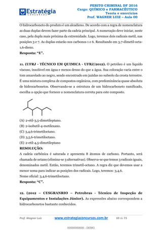 PERITO CRIMINAL DF 2016
Cargo: QUÍMICO e FARMACÊUTICO
Teoria e exercícios
Prof. WAGNER LUIZ Aula 00
Prof. Wagner Luiz www.estrategiaconcursos.com.br 69 de 73
O hidrocarboneto do produto é um alcadieno. De acordo com a regra de nomenclatura
as duas duplas devem fazer parte da cadeia principal. A numeração deve iniciar, neste
caso, pela dupla mais próxima da extremidade. Logo, teremos dois radicais metil, nas
posições 3 e 7. As duplas estarão nos carbonos 1 e 6. Resultando em 3,7-dimetil-octa-
1,6-dieno.
11. (UFRJ - TÉCNICO EM QUIMICA - UFRJ/2012). O petróleo é um líquido
viscoso, insolúvel em água e menos denso do que a água. Sua coloração varia entre o
tom amarelado ao negro, sendo encontrado em jazidas no subsolo da crosta terrestre.
É uma mistura complexa de compostos orgânicos, com predominância quase absoluta
de hidrocarbonetos. Observando-se a estrutura de um hidrocarboneto ramificado,
escolha a opção que fornece a nomenclatura correta para este composto.
(A) 2-etil-3,5-dimetileptano.
(B) 2-isobutil-4-metilexano.
(C) 3,4,6-trimetiloctano.
(D) 3,5,6-trimetiloctano.
(E) 2-etil-4,5-dimetileptano
RESOLUÇÃO:
A cadeia carbônica é saturada e apresenta 8 átomos de carbono. Portanto, será
chamada de octano (elimina-se 3 alternativas). Observa-se que temos 3 radicais iguais,
denominados metil. Então, teremos trimetil-octano. A regra diz que devemos usar a
menor soma para indicar as posições dos radicais. Logo, teremos: 3,4,6.
Nome oficial: 3,4,6-trimetiloctano.
12. (2012 CESGRANRIO Petrobras - Técnico de Inspeção de
Equipamentos e Instalações Júnior). As expressões abaixo correspondem a
hidrocarbonetos bastante conhecidos.
00000000000
00000000000 - DEMO
 