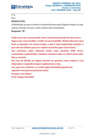 PERITO CRIMINAL DF 2016
Cargo: QUÍMICO e FARMACÊUTICO
Teoria e exercícios
Prof. WAGNER LUIZ Aula 00
Prof. Wagner Luiz www.estrategiaconcursos.com.br 73 de 73
C) 3.
D) 4.
RESOLUÇÃO:
A hibridização sp3 para o carbono é característica para quatro ligações simples, ou seja:
carbono saturado. No caso, os dois carbonos das extremidades.
Então meu caro concursando. Esta é uma demonstração do meu curso.
Espero que você acredite e confie em meu trabalho. Muitas dicas de como
fazer as questões em menos tempo; o que é mais importante estudar; o
que caiu nas últimas provas e muitos exercícios para você treinar.
Nas próximas aulas colocarei muito mais questões POR AULA,
comentadas e gabaritadas. Também colocarei todos os vídeos desta aula.
São 5, no total.
Em caso de dúvida em algum assunto ou questão, estou sempre à sua
disposição e respondo sempre rapidamente a elas.
Use, para me contactar, o e-mail wagner.bertolini@gmail.com
Aguardo você para as próximas aulas.
Sempre a seu dispor.
Prof. Wagner Bertolini
00000000000
00000000000 - DEMO
 
